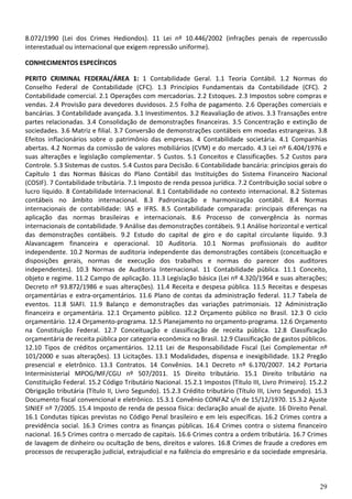29
8.072/1990 (Lei dos Crimes Hediondos). 11 Lei nº 10.446/2002 (infrações penais de repercussão
interestadual ou internacional que exigem repressão uniforme).
CONHECIMENTOS ESPECÍFICOS
PERITO CRIMINAL FEDERAL/ÁREA 1: 1 Contabilidade Geral. 1.1 Teoria Contábil. 1.2 Normas do
Conselho Federal de Contabilidade (CFC). 1.3 Princípios Fundamentais da Contabilidade (CFC). 2
Contabilidade comercial. 2.1 Operações com mercadorias. 2.2 Estoques. 2.3 Impostos sobre compras e
vendas. 2.4 Provisão para devedores duvidosos. 2.5 Folha de pagamento. 2.6 Operações comerciais e
bancárias. 3 Contabilidade avançada. 3.1 Investimentos. 3.2 Reavaliação de ativos. 3.3 Transações entre
partes relacionadas. 3.4 Consolidação de demonstrações financeiras. 3.5 Concentração e extinção de
sociedades. 3.6 Matriz e filial. 3.7 Conversão de demonstrações contábeis em moedas estrangeiras. 3.8
Efeitos inflacionários sobre o patrimônio das empresas. 4 Contabilidade societária. 4.1 Companhias
abertas. 4.2 Normas da comissão de valores mobiliários (CVM) e do mercado. 4.3 Lei nº 6.404/1976 e
suas alterações e legislação complementar. 5 Custos. 5.1 Conceitos e Classificações. 5.2 Custos para
Controle. 5.3 Sistemas de custos. 5.4 Custos para Decisão. 6 Contabilidade bancária: princípios gerais do
Capítulo 1 das Normas Básicas do Plano Contábil das Instituições do Sistema Financeiro Nacional
(COSIF). 7 Contabilidade tributária. 7.1 Imposto de renda pessoa jurídica. 7.2 Contribuição social sobre o
lucro líquido. 8 Contabilidade Internacional. 8.1 Contabilidade no contexto internacional. 8.2 Sistemas
contábeis no âmbito internacional. 8.3 Padronização e harmonização contábil. 8.4 Normas
internacionais de contabilidade: IAS e IFRS. 8.5 Contabilidade comparada: principais diferenças na
aplicação das normas brasileiras e internacionais. 8.6 Processo de convergência às normas
internacionais de contabilidade. 9 Análise das demonstrações contábeis. 9.1 Análise horizontal e vertical
das demonstrações contábeis. 9.2 Estudo do capital de giro e do capital circulante líquido. 9.3
Alavancagem financeira e operacional. 10 Auditoria. 10.1 Normas profissionais do auditor
independente. 10.2 Normas de auditoria independente das demonstrações contábeis (conceituação e
disposições gerais, normas de execução dos trabalhos e normas do parecer dos auditores
independentes). 10.3 Normas de Auditoria Internacional. 11 Contabilidade pública. 11.1 Conceito,
objeto e regime. 11.2 Campo de aplicação. 11.3 Legislação básica (Lei nº 4.320/1964 e suas alterações;
Decreto nº 93.872/1986 e suas alterações). 11.4 Receita e despesa pública. 11.5 Receitas e despesas
orçamentárias e extra-orçamentários. 11.6 Plano de contas da administração federal. 11.7 Tabela de
eventos. 11.8 SIAFI. 11.9 Balanço e demonstrações das variações patrimoniais. 12 Administração
financeira e orçamentária. 12.1 Orçamento público. 12.2 Orçamento público no Brasil. 12.3 O ciclo
orçamentário. 12.4 Orçamento-programa. 12.5 Planejamento no orçamento-programa. 12.6 Orçamento
na Constituição Federal. 12.7 Conceituação e classificação de receita pública. 12.8 Classificação
orçamentária de receita pública por categoria econômica no Brasil. 12.9 Classificação de gastos públicos.
12.10 Tipos de créditos orçamentários. 12.11 Lei de Responsabilidade Fiscal (Lei Complementar nº
101/2000 e suas alterações). 13 Licitações. 13.1 Modalidades, dispensa e inexigibilidade. 13.2 Pregão
presencial e eletrônico. 13.3 Contratos. 14 Convênios. 14.1 Decreto nº 6.170/2007. 14.2 Portaria
Interministerial MPOG/MF/CGU nº 507/2011. 15 Direito tributário. 15.1 Direito tributário na
Constituição Federal. 15.2 Código Tributário Nacional. 15.2.1 Impostos (Título III, Livro Primeiro). 15.2.2
Obrigação tributária (Título II, Livro Segundo). 15.2.3 Crédito tributário (Título III, Livro Segundo). 15.3
Documento fiscal convencional e eletrônico. 15.3.1 Convênio CONFAZ s/n de 15/12/1970. 15.3.2 Ajuste
SINIEF nº 7/2005. 15.4 Imposto de renda de pessoa física: declaração anual de ajuste. 16 Direito Penal.
16.1 Condutas típicas previstas no Código Penal brasileiro e em leis específicas. 16.2 Crimes contra a
previdência social. 16.3 Crimes contra as finanças públicas. 16.4 Crimes contra o sistema financeiro
nacional. 16.5 Crimes contra o mercado de capitais. 16.6 Crimes contra a ordem tributária. 16.7 Crimes
de lavagem de dinheiro ou ocultação de bens, direitos e valores. 16.8 Crimes de fraude a credores em
processos de recuperação judicial, extrajudicial e na falência do empresário e da sociedade empresária.
 