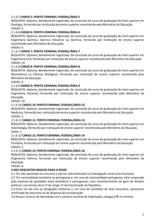 3
2.1.6.5 CARGO 5: PERITO CRIMINAL FEDERAL/ÁREA 5
REQUISITO: diploma, devidamente registrado, de conclusão de curso de graduação de nível superior em
Geologia, fornecido por instituição de ensino superior reconhecida pelo Ministério da Educação.
VAGAS: 5.
2.1.6.6 CARGO 6: PERITO CRIMINAL FEDERAL/ÁREA 6
REQUISITO: diploma, devidamente registrado, de conclusão de curso de graduação de nível superior em
Engenharia Química, Química Industrial ou Química, fornecido por instituição de ensino superior
reconhecida pelo Ministério da Educação.
VAGAS: 9.
2.1.6.7 CARGO 7: PERITO CRIMINAL FEDERAL/ÁREA 7
REQUISITO: diploma, devidamente registrado, de conclusão de curso de graduação de nível superior em
Engenharia Civil, fornecido por instituição de ensino superior reconhecida pelo Ministério da Educação.
VAGAS: 19.
2.1.6.8 CARGO 8: PERITO CRIMINAL FEDERAL/ÁREA 8
REQUISITO: diploma, devidamente registrado, de conclusão de curso de graduação de nível superior em
Biomedicina ou Ciências Biológicas, fornecido por instituição de ensino superior reconhecida pelo
Ministério da Educação.
VAGAS: 4.
2.1.6.9 CARGO 9: PERITO CRIMINAL FEDERAL/ÁREA 9
REQUISITO: diploma, devidamente registrado, de conclusão de curso de graduação de nível superior em
Engenharia Florestal, fornecido por instituição de ensino superior reconhecida pelo Ministério da
Educação.
VAGAS: 10.
2.1.6.10 CARGO 10: PERITO CRIMINAL FEDERAL/ÁREA 12
REQUISITO: diploma, devidamente registrado, de conclusão de curso de graduação de nível superior em
Medicina, fornecido por instituição de ensino superior reconhecida pelo Ministério da Educação.
VAGAS: 2.
2.1.6.11 CARGO 11: PERITO CRIMINAL FEDERAL/ÁREA 13
REQUISITO: diploma, devidamente registrado, de conclusão de curso de graduação de nível superior em
Odontologia, fornecido por instituição de ensino superior reconhecida pelo Ministério da Educação.
VAGA: 1.
2.1.6.12 CARGO 12: PERITO CRIMINAL FEDERAL/ÁREA 14
REQUISITO: diploma, devidamente registrado, de conclusão de curso de graduação de nível superior em
Farmácia, fornecido por instituição de ensino superior reconhecida pelo Ministério da Educação.
VAGAS: 5.
2.1.6.13 CARGO 13: PERITO CRIMINAL FEDERAL/ÁREA 18
REQUISITO: diploma, devidamente registrado, de conclusão de curso de graduação de nível superior em
Engenharia Elétrica, fornecido por instituição de ensino superior reconhecida pelo Ministério da
Educação.
VAGAS: 8.
3 DOS REQUISITOS BÁSICOS PARA A POSSE
3.1 Ter sido aprovado no concurso e não ter sido eliminado na investigação social e/ou funcional.
3.2 Ter nacionalidade brasileira ou portuguesa e, em caso de nacionalidade portuguesa, estar amparado
pelo estatuto de igualdade entre brasileiros e portugueses, com reconhecimento de gozo de direitos
políticos, nos termos do § 1º do artigo 12 da Constituição da República.
3.3 Estar em dia com as obrigações eleitorais e, em caso de candidato do sexo masculino, apresentar
certificado de reservista ou de dispensa de incorporação.
3.4 Possuir carteira de identidade civil e carteira nacional de habilitação, categoria“B”,no mínimo.
 