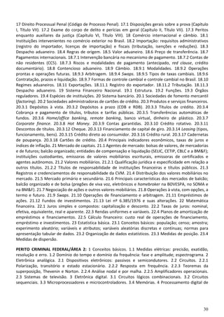 30
17 Direito Processual Penal (Código de Processo Penal). 17.1 Disposições gerais sobre a prova (Capítulo
I, Título VII). 17.2 Exame do corpo de delito e perícias em geral (Capítulo II, Título VII). 17.3 Peritos
enquanto auxiliares da justiça (Capítulo VI, Título VIII). 18 Comércio internacional e câmbio. 18.1
Instituições intervenientes no comércio exterior no Brasil. 18.2 Importação: requisitos administrativos
(registro do importador, licenças de importação) e fiscais (tributação, isenções e reduções). 18.3
Despacho aduaneiro. 18.4 Regras de origem. 18.5 Valor aduaneiro. 18.6 Preço de transferência. 18.7
Pagamentos internacionais. 18.7.1 Intervenção bancária no mecanismo de pagamento. 18.7.2 Contas de
não residentes (CC5). 18.7.3 Riscos e modalidades de pagamento (antecipado, red clause, crédito
documentário). 18.8 Contencioso aduaneiro. 18.9 Câmbio. 18.9.1 Modalidades. 18.9.2 Operações
prontas e operações futuras. 18.9.3 Arbitragem. 18.9.4 Swaps. 18.9.5 Tipos de taxas cambiais. 18.9.6
Contratação, prazos e liquidação. 18.9.7 Formas de controle cambial e controle cambial no Brasil. 18.10
Regimes aduaneiros. 18.11 Exportações. 18.11.1 Registro do exportador. 18.11.2 Tributação. 18.11.3
Despacho aduaneiro. 19 Sistema Financeiro Nacional. 19.1 Estrutura. 19.2 Funções. 19.3 Órgãos
reguladores. 19.4 Espécies de instituições. 20 Sistema bancário. 20.1 Sociedades de fomento mercantil
(factoring). 20.2 Sociedades administradoras de cartões de crédito. 20.3 Produtos e serviços financeiros.
20.3.1 Depósitos à vista. 20.3.2 Depósitos a prazo (CDB e RDB). 20.3.3 Títulos de crédito. 20.3.4
Cobrança e pagamento de títulos, tributos e tarifas públicas. 20.3.5 Transferências automáticas de
fundos. 20.3.6 Home/office banking, remote banking, banco virtual, dinheiro de plástico. 20.3.7
Corporate finance. 20.3.8 Hot Money. 20.3.9 Contas garantidas. 20.3.10 Crédito rotativo. 20.3.11
Descontos de títulos. 20.3.12 Cheque. 20.3.13 Financiamento de capital de giro. 20.3.14 Leasing (tipos,
funcionamento, bens). 20.3.15 Crédito direto ao consumidor. 20.3.16 Crédito rural. 20.3.17 Cadernetas
de poupança. 20.3.18 Cartões de crédito. 20.4 Principais indicadores econômicos, taxas de juros e
índices de inflação. 21 Mercado de capitais. 21.1 Agentes de mercado: bolsas de valores, de mercadorias
e de futuros; balcão organizado; entidades de compensação e liquidação (SELIC, CETIP, CBLC e a BM&F);
instituições custodiantes, emissoras de valores mobiliários escriturais, emissoras de certificados e
agentes autônomos. 21.2 Valores mobiliários. 21.2.1 Qualificação jurídica e especificidade em relação a
outros títulos. 21.2.2 Títulos de responsabilidade de instituições financeiras e títulos públicos. 21.3
Registros e credenciamentos de responsabilidade da CVM. 21.4 Distribuição dos valores mobiliários no
mercado. 21.5 Mercado primário e secundário. 21.6 Principais características dos mercados de balcão;
balcão organizado e de bolsa (pregões de viva voz, eletrônicos e homebroker na BOVESPA, no SOMA e
na BM&F). 21.7 Negociação de ações e outros valores mobiliários. 21.8 Operações à vista, com opções, a
termo e futuro. 21.9 Swaps. 21.10 Operações de financiamento e arbitragem. 21.11 Empréstimos de
ações. 21.12 Fundos de investimentos. 21.13 Lei nº 6.385/1976 e suas alterações. 22 Matemática
financeira. 22.1 Juros simples e compostos: capitalização e desconto. 22.2 Taxas de juros: nominal,
efetiva, equivalente, real e aparente. 22.3 Rendas uniformes e variáveis. 22.4 Planos de amortização de
empréstimos e financiamentos. 22.5 Cálculo financeiro: custo real de operações de financiamento,
empréstimo e investimentos. 23 Estatística básica. 23.1 Conceitos básicos: população; censo; amostra;
experimento aleatório; variáveis e atributos; variáveis aleatórias discretas e contínuas; normas para
apresentação tabular de dados. 23.2 Organização de dados estatísticos. 23.3 Medidas de posição. 23.4
Medidas de dispersão.
PERITO CRIMINAL FEDERAL/ÁREA 2: 1 Conceitos básicos. 1.1 Medidas elétricas: precisão, exatidão,
resolução e erro. 1.2 Domínio do tempo e domínio da frequência: fase e amplitude; espectrograma. 2
Eletrônica analógica. 2.1 Dispositivos eletrônicos: passivos e semicondutores. 2.2 Circuitos. 2.2.1
Polarização, transitório e estado estacionário. 2.2.2 Resposta em frequência. 2.2.3 Teoremas da
superposição, Thevenin e Norton. 2.2.4 Análise nodal e por malha. 2.2.5 Amplificadores operacionais.
2.3 Sistemas de televisão. 3 Eletrônica digital. 3.1 Circuitos lógicos combinacionais. 3.2 Circuitos
sequenciais. 3.3 Microprocessadores e microcontroladores. 3.4 Memórias. 4 Processamento digital de
 