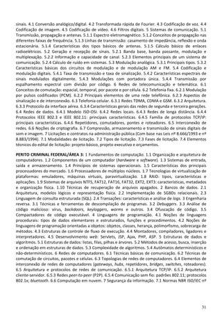 31
sinais. 4.1 Conversão analógico/digital. 4.2 Transformada rápida de Fourier. 4.3 Codificação de voz. 4.4
Codificação de imagem. 4.5 Codificação de vídeo. 4.6 Filtros digitais. 5 Sistemas de comunicação. 5.1
Transmissão, propagação e antenas. 5.1.1 Espectro eletromagnético. 5.1.2 Conceitos de propagação nas
diferentes faixas de frequência. 5.1.3 Linhas de transmissão: casamento de impedância, reflexão e onda
estacionária. 5.1.4 Características dos tipos básicos de antenas. 5.1.5 Cálculo básico de enlaces
radioelétricos. 5.2 Geração e recepção de sinais. 5.2.1 Banda base, banda passante, modulação e
multiplexação. 5.2.2 Informação e capacidade de canal. 5.2.3 Elementos principais de um sistema de
comunicação. 5.2.4 Cálculo de ruído em sistemas. 5.3 Modulação analógica. 5.3.1 Principais tipos. 5.3.2
Características básicas dos circuitos de modulação e de modulação AM e FM. 5.4 Codificação e
modulação digitais. 5.4.1 Taxa de transmissão e taxa de sinalização. 5.4.2 Características espectrais de
sinais modulados digitalmente. 5.4.3 Modulações com portadora única. 5.4.4 Transmissão por
espalhamento espectral com divisão por código. 6 Redes de telecomunicação e telemática. 6.1
Conceitos de comutação: espacial, temporal, por pacote e por célula. 6.2 Telefonia fixa. 6.2.1 Modulação
por pulsos codificados (PCM). 6.2.2 Principais elementos de uma rede telefônica. 6.2.3 Aspectos de
sinalização e de interconexão. 6.3 Telefonia celular. 6.3.1 Redes TDMA, CDMA e GSM. 6.3.2 Arquitetura.
6.3.3 Protocolo da interface aérea. 6.3.4 Características gerais das redes de segunda e terceira gerações.
6.4 Redes de dados. 6.4.1 Modelo ISO-OSI. 6.4.2 Redes locais. 6.4.3 Redes de longa distância. 6.4.4
Protocolos IEEE 802.3 e IEEE 802.11: principais características. 6.4.5 Família de protocolos TCP/IP:
principais características. 6.4.6 Repetidores, comutadores, pontes e roteadores. 6.5 Interconexão de
redes. 6.6 Noções de criptografia. 6.7 Compressão, armazenamento e transmissão de sinais digitais de
som e imagem. 7 Licitações e contratos na administração pública (Com base nas Leis nº 8.666/1993 e nº
8.883/1994). 7.1 Modalidades de licitação. 7.2 Tipos de licitação. 7.3 Fases de licitação. 7.4 Elementos
técnicos do edital de licitação: projeto básico, projeto executivo e orçamentos.
PERITO CRIMINAL FEDERAL/ÁREA 3: 1 Fundamentos de computação. 1.1 Organização e arquitetura de
computadores. 1.2 Componentes de um computador (hardware e software). 1.3 Sistemas de entrada,
saída e armazenamento. 1.4 Princípios de sistemas operacionais. 1.5 Características dos principais
processadores do mercado. 1.6 Processadores de múltiplos núcleos. 1.7 Tecnologias de virtualização de
plataformas: emuladores, máquinas virtuais, paravirtualização. 1.8 RAID: tipos, características e
aplicações. 1.9 Sistemas de arquivos NTFS, FAT12, FAT16, FAT32, EXT2, EXT3: características, metadados
e organização física. 1.10 Técnicas de recuperação de arquivos apagados. 2 Bancos de dados. 2.1
Arquitetura, modelos lógicos e representação física. 2.2 Implementação de SGBDs relacionais. 2.3
Linguagem de consulta estruturada (SQL). 2.4 Transações: características e análise de logs. 3 Engenharia
reversa. 3.1 Técnicas e ferramentas de descompilação de programas. 3.2 Debuggers. 3.3 Análise de
código malicioso: vírus, backdoors, keyloggers, worms e outros. 3.4 Ofuscação de código. 3.5
Compactadores de código executável. 4 Linguagens de programação. 4.1 Noções de linguagens
procedurais: tipos de dados elementares e estruturados, funções e procedimentos. 4.2 Noções de
linguagens de programação orientadas a objetos: objetos, classes, herança, polimorfismo, sobrecarga de
métodos. 4.3 Estruturas de controle de fluxo de execução. 4.4 Montadores, compiladores, ligadores e
interpretadores. 4.5 Desenvolvimento web: Servlets, JSP, Ajax, PHP, ASP. 5 Estruturas de dados e
algoritmos. 5.1 Estruturas de dados: listas, filas, pilhas e árvores. 5.2 Métodos de acesso, busca, inserção
e ordenação em estruturas de dados. 5.3 Complexidade de algoritmos. 5.4 Autômatos determinísticos e
não-determinísticos. 6 Redes de computadores. 6.1 Técnicas básicas de comunicação. 6.2 Técnicas de
comutação de circuitos, pacotes e células. 6.3 Topologias de redes de computadores. 6.4 Elementos de
interconexão de redes de computadores (gateways, hubs, repetidores, bridges, switches, roteadores).
6.5 Arquitetura e protocolos de redes de comunicação. 6.5.1 Arquitetura TCP/IP. 6.5.2 Arquitetura
cliente-servidor. 6.5.3 Redes peer-to-peer (P2P). 6.5.4 Comunicação sem fio: padrões 802.11; protocolos
802.1x; bluetooth. 6.6 Computação em nuvem. 7 Segurança da informação. 7.1 Normas NBR ISO/IEC nº
 