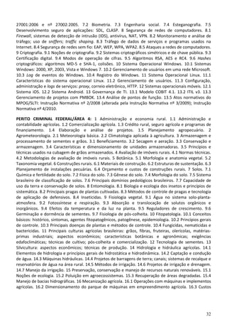 32
27001:2006 e nº 27002:2005. 7.2 Biometria. 7.3 Engenharia social. 7.4 Esteganografia. 7.5
Desenvolvimento seguro de aplicações: SDL, CLASP. 8 Segurança de redes de computadores. 8.1
Firewall, sistemas de detecção de intrusão (IDS), antivírus, NAT, VPN. 8.2 Monitoramento e análise de
tráfego; uso de sniffers; traffic shaping. 8.3 Tráfego de dados de serviços e programas usados na
Internet. 8.4 Segurança de redes sem fio: EAP, WEP, WPA, WPA2. 8.5 Ataques a redes de computadores.
9 Criptografia. 9.1 Noções de criptografia. 9.2 Sistemas criptográficos simétricos e de chave pública. 9.3
Certificação digital. 9.4 Modos de operação de cifras. 9.5 Algoritmos RSA, AES e RC4. 9.6 Hashes
criptográficos: algoritmos MD-5 e SHA-1, colisões. 10 Sistema Operacional Windows. 10.1 Sistemas
Windows: 2000, XP, 2003, Vista e Windows 7. 10.2 Gerenciamento de usuários em uma rede Microsoft.
10.3 Log de eventos do Windows. 10.4 Registro do Windows. 11 Sistema Operacional Linux. 11.1
Características do sistema operacional Linux. 11.2 Gerenciamento de usuários. 11.3 Configuração,
administração e logs de serviços: proxy, correio eletrônico, HTTP. 12 Sistemas operacionais móveis. 12.1
Sistema iOS. 12.2 Sistema Android. 13 Governança de TI. 13.1 Modelo COBIT 4.1. 13.2 ITIL v3. 13.3
Gerenciamento de projetos com PMBOK. 13.4 Análise de pontos de função. 13.5 Atos normativos do
MPOG/SLTI: Instrução Normativa nº 2/2008 (alterada pela Instrução Normativa nº 3/2009); Instrução
Normativa nº 4/2010.
PERITO CRIMINAL FEDERAL/ÁREA 4: 1 Administração e economia rural. 1.1 Administração e
contabilidade agrícolas. 1.2 Comercialização agrícola. 1.3 Crédito rural, seguro agrícola e programas de
financiamento. 1.4 Elaboração e análise de projetos. 1.5 Planejamento agropecuário. 2
Agrometeorologia. 2.1 Meteorologia básica. 2.2 Climatologia aplicada à agricultura. 3 Armazenagem e
processamento de sementes e grãos. 3.1 Beneficiamento. 3.2 Secagem e aeração. 3.3 Conservação e
armazenagem. 3.4 Características e dimensionamento de unidades armazenadoras. 3.5 Princípios e
técnicas usados na cubagem de grãos armazenados. 4 Avaliação de imóveis rurais. 4.1 Normas técnicas.
4.2 Metodologias de avaliação de imóveis rurais. 5 Botânica. 5.1 Morfologia e anatomia vegetal. 5.2
Taxonomia vegetal. 6 Construções rurais. 6.1 Materiais de construção. 6.2 Estruturas de sustentação. 6.3
Planejamento de instalações pecuárias. 6.4 Orçamento e custos de construções rurais. 7 Solos. 7.1
Química e fertilidade do solo. 7.2 Física do solo. 7.3 Gênese do solo. 7.4 Morfologia do solo. 7.5 Sistema
brasileiro de classificação de solos. 7.6 Principais domínios pedológicos brasileiros. 7.7 Capacidade de
uso da terra e conservação de solos. 8 Entomologia. 8.1 Biologia e ecologia dos insetos e princípios de
sistemática. 8.2 Principais pragas de plantas cultivadas. 8.3 Métodos de controle de pragas e tecnologia
de aplicação de defensivos. 8.4 Inseticidas. 9 Fisiologia vegetal. 9.1 Água no sistema solo-planta-
atmosfera. 9.2 Fotossíntese e respiração. 9.3 Absorção e translocação de solutos orgânicos e
inorgânicos. 9.4 Efeitos da temperatura e da luz na planta. 9.5 Reguladores de crescimento. 9.6
Germinação e dormência de sementes. 9.7 Fisiologia de pós-colheita. 10 Fitopatologia. 10.1 Conceitos
básicos: histórico, sintomas, agentes fitopatogênicos, patogênese, epidemiologia. 10.2 Princípios gerais
de controle. 10.3 Principais doenças de plantas e métodos de controle. 10.4 Fungicidas, nematicidas e
bactericidas. 11 Principais culturas agrícolas brasileiras: grãos, fibras, fruteiras, olerícolas, matérias-
primas industriais; aspectos econômicos; características botânicas e agronômicas; exigências
edafoclimáticas; técnicas de cultivo; pós-colheita e comercialização. 12 Tecnologia de sementes. 13
Silvicultura: aspectos econômicos; técnicas de produção. 14 Hidrologia e hidráulica agrícolas. 14.1
Elementos de hidrologia e princípios gerais de hidrostática e hidrodinâmica. 14.2 Captação e condução
de água. 14.3 Máquinas hidráulicas. 14.4 Projetos de barragens de terra; canais; sistemas de recalque e
reservatórios de água na área rural. 14.5 Métodos de irrigação. 14.6 Projetos de irrigação e drenagem.
14.7 Manejo da irrigação. 15 Preservação, conservação e manejo de recursos naturais renováveis. 15.1
Noções de ecologia. 15.2 Poluição em agroecossistemas. 15.3 Recuperação de áreas degradadas. 15.4
Manejo de bacias hidrográficas. 16 Mecanização agrícola. 16.1 Operações com máquinas e implementos
agrícolas. 16.2 Dimensionamento do parque de máquinas em empreendimento agrícola. 16.3 Custos
 