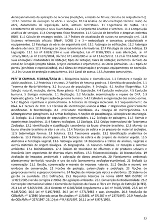 35
Acompanhamento da aplicação de recursos (medições, emissão de fatura, cálculos de reajustamento).
10.3.3 Controle de execução de obras e serviços. 10.3.4 Análise de documentação técnica: diário de
obra, documentos de legalização, ARTs, aditivos contratuais. 11 Engenharia de custos. 11.1
Levantamento de serviços e seus quantitativos. 11.2 Orçamento analítico e sintético. 11.3 Composição
analítica de serviços. 11.4 Cronograma físico-financeiro. 11.5 Cálculo de benefício e despesas indiretas
(BDI). 11.6 Cálculo de encargos sociais. 11.7 Índices de atualização de custos na construção civil. 11.8
Sistemas referenciais oficiais: SINAPI, SICRO 2 e 3 — metodologia e conceitos; produtividade e
equipamentos. 12 Patologia de obras de engenharia civil. 12.1 Patologia de edificações. 12.2 Patologia
de obras de terra. 12.3 Patologia de obras rodoviárias e ferroviárias. 12.4 Patologia de obras hídricas. 13
Legislação. 13.1 Lei nº 8.883/1994 e suas alterações, Lei nº 8.987/1995 e suas alterações, Lei nº
10.520/2002, Lei nº 11.079/2004, Decreto nº 5.450/2005 e Lei nº 12.462/2011. 13.2 Lei nº 8.666/1993 e
suas alterações: modalidades de licitação; tipos de licitação; fases de licitação; elementos técnicos do
edital de licitação (projeto básico, projeto executivo e orçamentos). 14 Obras portuárias. 14.1 Tipos de
portos (genéricos e especializados). 14.2 Obras de implantação e principais equipamentos de operação.
14.3 Estruturas de proteção e atracamento. 14.4 Canal de acesso. 14.5 Aspectos construtivos.
PERITO CRIMINAL FEDERAL/ÁREA 8: 1 Bioquímica básica e biomoléculas. 1.1 Estrutura e função de
ácidos nucleicos. 1.2 Proteínas e enzimas. 2 Padrões de herança genética. 3 Genética de populações. 3.1
Teorema de Hardy-Weinberg. 3.2 Estrutura de populações. 4 Evolução. 4.1 Análise filogenética. 4.2
Seleção natural, mutação, deriva, fluxo gênico. 4.3 Especiação. 4.4 Evolução molecular. 4.5 Evolução
humana. 5 Biologia molecular. 5.1 Replicação. 5.2 Mutação, recombinação e reparo do DNA. 5.3
Expressão gênica. 5.4 Organização do genoma humano. 5.4.1 Estrutura e organização dos cromossomos.
5.4.2 Regiões repetitivas e polimorfismos. 6 Técnicas de biologia molecular. 6.1 Sequenciamento do
DNA. 6.2 Técnica de PCR. 6.3 Técnicas de identificação usando o DNA. 7 Organismos geneticamente
modificados. 8 Microbiologia. 8.1 Diversidade microbiana. 8.2 Biologia de microrganismos. 8.3
Microrganismos patogênicos. 8.4 Armas biológicas. 9 Noções de parasitologia. 10 Noções de imunologia.
11 Ecologia. 11.1 Ecologia de populações e comunidades. 11.2 Ecologia de paisagens. 11.3 Biomas e
ecossistemas brasileiros. 11.4 Fatores ecológicos. 12 Zoologia. 12.1 Código Internacional de Taxonomia
Zoológica. 12.2 Identificação e classificação taxonômica da fauna silvestre brasileira. 12.3 Manejo da
fauna silvestre brasileira in situ e ex situ. 12.4 Técnicas de coleta e de preparo de material zoológico.
12.5 Entomologia forense. 13 Botânica. 13.1 Taxonomia vegetal. 13.2 Identificação anatômica de
madeiras. 13.3 Plantas alucinógenas. 13.4 Técnicas de coleta e de preparo de material vegetal. 13.5
Anatomia e histologia vegetal. 13.6 Fisiologia vegetal. 14 Biopirataria e tráfico de animais, vegetais e
outros materiais de origem biológica. 15 Biogeografia. 16 Recursos hídricos. 17 Poluição e controle
ambiental. 17.1 Bioindicadores. 17.2 Ensaios de toxicidade de efluentes e de produtos solúveis e
insolúveis com organismos de diversos níveis tróficos. 17.3 Fisioecotoxicologia. 18 Bioestatística. 19
Avaliação de impactos ambientais e valoração de danos ambientais. 20 Planejamento ambiental;
planejamento territorial; vocação e uso do solo (zoneamento ecológico-econômico). 21 Biologia da
conservação. 21.1 Gestão, conservação e manejo de recursos naturais. 21.2 Gestão e manejo em
unidades de conservação. 22 Noções de geologia, paleontologia e pedologia. 23 Noções de
geoprocessamento e geoposicionamento. 24 Noções de microscopia óptica e eletrônica. 25 Sistema de
gestão da qualidade. 25.1 Definições. 25.2 Requisitos técnicos da norma ABNT NBR ISO/IEC nº
17.025:2005 (versão corrigida 2:2006). 26 Legislação ambiental. 26.1 Convenção da Biodiversidade. 26.2
Convenção Internacional sobre o Comércio de Espécies da Fauna e Flora em Perigo de Extinção (CITES).
26.3 Lei nº 9.605/1998. 26.4 Decreto nº 6.686/2008 (regulamenta a Lei nº 9.605/1998). 26.5 Lei nº
9.985/2000. 26.6 Lei nº 5.197/1967. 26.7 Lei nº 4.771/1965 e suas alterações. 26.8 Resolução do
CONAMA nº 1/1986 (alterada pelas Resoluções nº 11/1986, nº 5/1987 e nº 237/1997). 26.9 Resolução
do CONAMA nº 237/1997. 26.10 Lei nº 9.433/1997. 26.11 Lei nº 8.974/1995.
 