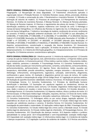 36
PERITO CRIMINAL FEDERAL/ÁREA 9: 1 Ecologia florestal. 1.1 Fitossociologia e sucessão florestal. 1.2
Fitogeografia. 1.3 Recuperação de áreas degradadas. 1.4 Tratamentos silviculturais aplicados à
regeneração natural. 2 Proteção florestal. 2.1 Incêndios florestais: causas, efeitos, prevenção, dinâmica
e combate. 2.2 Erosão e conservação de solos. 3 Dendrometria e inventário florestal. 3.1 Métodos de
estimação de volumes de madeira. 3.2 Processos de amostragem. 3.3 Planejamento de inventários
florestais. 3.4 Análise de inventários florestais. 4 Manejo florestal. 4.1 Manejo de florestas plantadas.
4.2 Manejo de florestas tropicais. 4.3 Normas e regulamentos dos planos de manejo. 5 Taxonomia e
identificação anatômica de madeiras; espécies madeireiras com restrição de corte. 6 Hidrologia e
manejo de bacias hidrográficas. 6.1 Influência das florestas no regime dos rios. 6.2 Mudanças no uso da
terra em bacias hidrográficas. 7 Indústria e tecnologia de madeira; rendimento de serraria; rendimento
de carvoaria. 8 Política e legislação ambiental atualizada: Leis nº 4.771/1965 (e suas alterações), nº
6.938/1981, nº 9.605/1998, nº 9.985/2000, nº 11.284/2006, nº 11.428/2006, nº 12.305/2010; Decreto
Federal nº 6.514/2008; Resoluções do CONAMA nº 1/1986 (alterada pelas Resoluções nº 11/1986, nº
5/1987 e nº 237/1997), nº 237/1997, nº 303/2002, nº 357/2005 (alterada pelas Resoluções nº
370/2006, nº 397/2008, nº 410/2009 e nº 430/2011), nº 369/2006 e nº 406/2009. 9 Gestão florestal. 9.1
Aspectos socioeconômicos; caracterização e ocupação dos biomas brasileiros. 9.2 Zoneamento
ambiental. 9.3 Estudos ambientais: tipos e aplicações. 10 Análise de projetos de reflorestamento. 11
Geoprocessamento. 11.1 Sistema de informação geográfica. 11.2 Geoposicionamento. 11.3 Princípios de
cartografia. 11.4 Sistemas sensores: características e aplicações.
PERITO CRIMINAL FEDERAL/ÁREA 12: 1 Medicina pericial. 1.1 História da medicina pericial. 1.2 Conceito
e campo de ação da medicina legal (penal, cível, administrativa e securitária). 1.3 Papel do médico perito
nos processos judiciais. 1.4 Autonomia pericial. 2 Ética médica e perícia médica. 3 Documentos médico-
legais: relatórios, pareceres e atestados. 4 Traumatologia forense. 4.1 Conceitos fundamentais. 4.2
Estudo das lesões causadas por instrumentos perfurantes, cortantes, contundentes, cortocontundentes,
perfurocontundentes, perfurocortantes. 4.3 Agentes físicos não-mecânicos: lesões causadas por
temperatura, eletricidade, pressão atmosférica, explosões, energias ionizantes e não-ionizantes. 4.4
Asfixiologia: enforcamento, estrangulamento, esganadura, sufocação, soterramento, afogamento,
confinamento e gases inertes. 4.5 Avaliação e diagnóstico pericial em casos de tortura. 4.6 Lesões
corporais: conceitos e interpretação do artigo 129 do Código Penal. 4.7 Legislação em perícias médicas.
4.8 Avaliação do aparelho locomotor: debilidades motoras e funcionais. 4.9 Avaliação do dano corporal.
5 Antropologia forense. 5.1 Conceitos fundamentais. 5.2 Princípios da identificação humana:
identificação e identidade. 5.3 Exumações em sepulturas regulares ou clandestinas; técnicas de
escavação em sepulturas coletivas (valas comuns). 5.4 Ossadas: diagnóstico médico-legal da espécie;
sexo, idade e estatura em ossadas e restos humanos; sinais de violência. 5.5 Grandes desastres. 6
Tanatologia forense. 6.1 Conceitos fundamentais. 6.2 Aspectos médicos, éticos e jurídicos da morte. 6.3
Perinecroscopia. 6.4 Necropsia médico-legal: indicações, requisitos, técnicas. 6.5 Sinais de morte; lesões
vitais e pós-mortais. 6.6 Cronotanatognose e alterações cadavéricas; tafonomia. 7 Toxicologia forense.
7.1 Conceitos fundamentais. 7.2 Embriaguez etílica ou por outras drogas; legislação aplicável. 7.3
Dependência do álcool ou de outras drogas; legislação aplicável. 7.4 Estudo médico-legal das lesões
causadas por substâncias cáusticas e venenos. 8 Genética forense. 8.1 Conceitos fundamentais. 8.2
Investigação de paternidade e maternidade. 8.3 Aplicações médico-legais do DNA. 9 Sexologia forense.
9.1 Conceitos fundamentais. 9.2 Estudo médico-legal dos crimes contra a liberdade sexual. 9.3 Estudo
médico-legal do abortamento. 9.4 Estudo médico-legal do infanticídio. 10 Psicopatologia forense. 10.1
Conceitos fundamentais. 10.2 Classificação das doenças mentais. 10.3 Aspectos médicos e jurídicos:
aplicabilidade no campo penal. 10.4 Inimputabilidade e semi-imputabilidade: avaliação médico-legal.
10.5 Capacidade civil: avaliação médico-legal. 11 Infortunística médico-legal. 11.1 Acidentes de trabalho
e doenças ocupacionais. 11.2 Legislação e perícias de acidentes de trabalho. 11.3 Perícias securitárias.
 