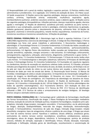 37
12 Responsabilidade civil e penal do médico: legislação e aspectos periciais. 13 Perícias médica cível,
administrativa e previdenciária. 13.1 Legislação. 13.2 Critérios de avaliação de dano. 13.3 Nexo causal.
14 Saúde ocupacional. 15 Noções acerca das seguintes patologias: doenças coronarianas, insuficiência
cardíaca, arritmias, hipertensão arterial, endocardite, insuficiência respiratória aguda,
tromboembolismo pulmonar, acidentes vasculares cerebrais, sepse e abdome agudo. 16 Noções acerca
das seguintes patologias clinicopediátricas: infecções perinatais, doenças respiratórias agudas, diarreias
agudas e meningites. 17 Noções de obstetrícia: assistência pré-natal, assistência ao parto normal e
operatório e suas complicações, puerpério normal e patológico, síndromes hipertensivas na gestação,
diabetes gestacional, placenta prévia e descolamento de placenta, sofrimento fetal. 18 Noções de
psiquiatria: anamnese e entrevista psiquiátrica, retardo mental, esquizofrenias, transtornos do humor,
transtornos neuróticos e transtornos somatoformes. 19 Noções de patologia.
PERITO CRIMINAL FEDERAL/ÁREA 13: 1 Odontologia legal no Brasil e aspectos históricos. 2 Lei nº
5.081/1966 (regulamenta o exercício da odontologia no Brasil). 3 Código de Ética Odontológica. 4 Perícia
odontológica nos foros civil, penal, trabalhista e administrativo. 5 Documentos medicolegais e
odontolegais. 6 Traumatologia forense. 6.1 Conceitos fundamentais. 6.2 Estudo das lesões causadas por
instrumentos perfurantes, cortantes, contundentes, cortocontundentes, perfurocontundentes,
perfurocortantes. 6.3 Agentes físicos não-mecânicos: lesões causadas por temperatura, eletricidade,
pressão atmosférica, explosões, energias ionizantes e não-ionizantes. 6.4 Asfixiologia: enforcamento,
estrangulamento, esganadura, sufocação, soterramento, afogamento, confinamento e gases inertes. 7
Tanatologia forense. 7.1 Conceitos fundamentais. 7.2 Perinecroscopia. 7.3 Sinais de morte; lesões vitais
e pós-mortais. 7.4 Cronotanatognose e alterações cadavéricas; tafonomia. 8 Princípios de identificação
humana. 9 Antropologia forense. 9.1 Conceitos fundamentais. 9.2 Exumações em sepulturas regulares
ou clandestinas; técnicas de escavação em sepulturas coletivas (valas comuns). 9.3 Ossadas: principais
métodos para diagnóstico da espécie. 9.4 Estimativa do sexo, da idade, da estatura, do fenótipo e da cor
da pele por meio do estudo do crânio ou por outras técnica sem ossadas e restos humanos. 10
Estimativa de idade por meio do estudo dos dentes. 11 Reconstrução facial forense. 12 Marcas de
mordidas: metodologias de coleta e estudo comparativo. 13 Importância da interpretação radiográfica e
exames de imagem na identificação odontológica. 14 Desastres em massa. 14.1 Conceituação e
classificação. 14.2 Planos de contingência. 14.3 Importância da odontologia nos desastres de massa.
14.4 Protocolos de identificação de vítimas de desastre. 15 Noções de dactiloscopia. 16 Lesões
corporais. 16.1 Conceitos e interpretação do Art. 129 do Código Penal. 16.2 Perícias odontológicas das
lesões do aparelho estomatogmático. 16.3 Traumatismo dentário. 16.4 Avaliação do dano em
odontologia. 17 Noções de genética forense. 17.1 Técnica de PCR. 17.2 Técnicas de identificação
utilizando o DNA. 17.3 Técnicas de coleta e armazenamento de vestígios biológicos. 18 Sexologia
forense: estupro e atentado violento ao pudor.
PERITO CRIMINAL FEDERAL/ÁREA 14: 1 Farmacologia geral: subdivisão da farmacologia; classificação
das formas farmacêuticas; classificação das drogas. 2 Bases fisiológicas da farmacologia: mediadores
químicos; evolução do conceito de mediação química; receptores farmacológicos; receptores pré e pós-
sinápticos; interação droga-receptor; mensageiro secundário. 3 Farmacocinética: via de administração
de drogas; absorção; biodisponibilidade; meia-vida das drogas; distribuição; biotransformação;
excreção. 4 Farmacodinâmica: mecanismos de ação das drogas; interação droga-receptor; relação
dose/efeito; sinergismo; tipos de antagonismo; eficácia e potência de uma droga. 5 Drogas que atuam
em nível de sistema nervoso central: hipnóticos e sedativos; álcoois alifáticos; anestésicos gerais;
estimulantes do sistema nervoso central; neurolépticos; ansiolíticos; antidepressivos; opiáceos;
alucinógenos; abuso de drogas; dependência; tolerância. 6 Farmacognosia: química de produtos
naturais; métodos de extração, separação e identificação; tintura; infusão; decocção; maceração;
estabilização e liofilização; métodos gerais de identificação, reconhecimento e caracterização de
 