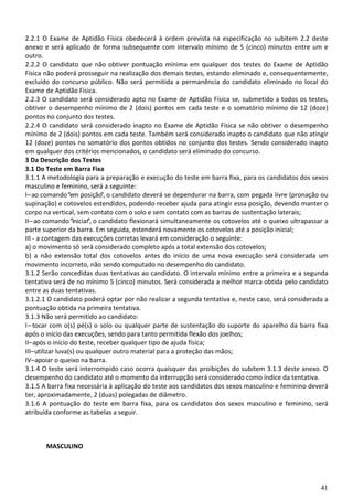 41
2.2.1 O Exame de Aptidão Física obedecerá à ordem prevista na especificação no subitem 2.2 deste
anexo e será aplicado de forma subsequente com intervalo mínimo de 5 (cinco) minutos entre um e
outro.
2.2.2 O candidato que não obtiver pontuação mínima em qualquer dos testes do Exame de Aptidão
Física não poderá prosseguir na realização dos demais testes, estando eliminado e, consequentemente,
excluído do concurso público. Não será permitida a permanência do candidato eliminado no local do
Exame de Aptidão Física.
2.2.3 O candidato será considerado apto no Exame de Aptidão Física se, submetido a todos os testes,
obtiver o desempenho mínimo de 2 (dois) pontos em cada teste e o somatório mínimo de 12 (doze)
pontos no conjunto dos testes.
2.2.4 O candidato será considerado inapto no Exame de Aptidão Física se não obtiver o desempenho
mínimo de 2 (dois) pontos em cada teste. Também será considerado inapto o candidato que não atingir
12 (doze) pontos no somatório dos pontos obtidos no conjunto dos testes. Sendo considerado inapto
em qualquer dos critérios mencionados, o candidato será eliminado do concurso.
3 Da Descrição dos Testes
3.1 Do Teste em Barra Fixa
3.1.1 A metodologia para a preparação e execução do teste em barra fixa, para os candidatos dos sexos
masculino e feminino, será a seguinte:
I–ao comando“em posição”, o candidato deverá se dependurar na barra, com pegada livre (pronação ou
supinação) e cotovelos estendidos, podendo receber ajuda para atingir essa posição, devendo manter o
corpo na vertical, sem contato com o solo e sem contato com as barras de sustentação laterais;
II–ao comando“iniciar”, o candidato flexionará simultaneamente os cotovelos até o queixo ultrapassar a
parte superior da barra. Em seguida, estenderá novamente os cotovelos até a posição inicial;
III - a contagem das execuções corretas levará em consideração o seguinte:
a) o movimento só será considerado completo após a total extensão dos cotovelos;
b) a não extensão total dos cotovelos antes do início de uma nova execução será considerada um
movimento incorreto, não sendo computado no desempenho do candidato.
3.1.2 Serão concedidas duas tentativas ao candidato. O intervalo mínimo entre a primeira e a segunda
tentativa será de no mínimo 5 (cinco) minutos. Será considerada a melhor marca obtida pelo candidato
entre as duas tentativas.
3.1.2.1 O candidato poderá optar por não realizar a segunda tentativa e, neste caso, será considerada a
pontuação obtida na primeira tentativa.
3.1.3 Não será permitido ao candidato:
I– tocar com o(s) pé(s) o solo ou qualquer parte de sustentação do suporte do aparelho da barra fixa
após o início das execuções, sendo para tanto permitida flexão dos joelhos;
II–após o início do teste, receber qualquer tipo de ajuda física;
III–utilizar luva(s) ou qualquer outro material para a proteção das mãos;
IV–apoiar o queixo na barra.
3.1.4 O teste será interrompido caso ocorra quaisquer das proibições do subitem 3.1.3 deste anexo. O
desempenho do candidato até o momento da interrupção será considerado como índice da tentativa.
3.1.5 A barra fixa necessária à aplicação do teste aos candidatos dos sexos masculino e feminino deverá
ter, aproximadamente, 2 (duas) polegadas de diâmetro.
3.1.6 A pontuação do teste em barra fixa, para os candidatos dos sexos masculino e feminino, será
atribuída conforme as tabelas a seguir.
MASCULINO
 