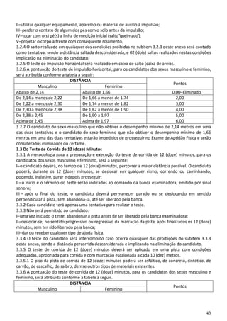 43
II–utilizar qualquer equipamento, aparelho ou material de auxílio à impulsão;
III–perder o contato de algum dos pés com o solo antes da impulsão;
IV–tocar com o(s) pé(s) a linha de medição inicial (salto“queimado”);
V–projetar o corpo à frente com consequente rolamento.
3.2.4 O salto realizado em quaisquer das condições proibidas no subitem 3.2.3 deste anexo será contado
como tentativa, sendo a distância saltada desconsiderada, e 02 (dois) saltos realizados nestas condições
implicarão na eliminação do candidato.
3.2.5 O teste de impulsão horizontal será realizado em caixa de salto (caixa de areia).
3.2.6 A pontuação do teste de impulsão horizontal, para os candidatos dos sexos masculino e feminino,
será atribuída conforme a tabela a seguir:
DISTÂNCIA
Pontos
Masculino Feminino
Abaixo de 2,14 Abaixo de 1,66 0,00–Eliminado
De 2,14 a menos de 2,22 De 1,66 a menos de 1,74 2,00
De 2,22 a menos de 2,30 De 1,74 a menos de 1,82 3,00
De 2,30 a menos de 2,38 De 1,82 a menos de 1,90 4,00
De 2,38 a 2,45 De 1,90 a 1,97 5,00
Acima de 2,45 Acima de 1,97 6,00
3.2.7 O candidato do sexo masculino que não obtiver o desempenho mínimo de 2,14 metros em uma
das duas tentativas e o candidato do sexo feminino que não obtiver o desempenho mínimo de 1,66
metros em uma das duas tentativas estarão impedidos de prosseguir no Exame de Aptidão Física e serão
considerados eliminados do certame.
3.3 Do Teste de Corrida de 12 (doze) Minutos
3.3.1 A metodologia para a preparação e execução do teste de corrida de 12 (doze) minutos, para os
candidatos dos sexos masculino e feminino, será a seguinte:
I–o candidato deverá, no tempo de 12 (doze) minutos, percorrer a maior distância possível. O candidato
poderá, durante os 12 (doze) minutos, se deslocar em qualquer ritmo, correndo ou caminhando,
podendo, inclusive, parar e depois prosseguir;
II–o início e o término do teste serão indicados ao comando da banca examinadora, emitido por sinal
sonoro;
III – após o final do teste, o candidato deverá permanecer parado ou se deslocando em sentido
perpendicular à pista, sem abandoná-la, até ser liberado pela banca.
3.3.2 Cada candidato terá apenas uma tentativa para realizar o teste.
3.3.3 Não será permitido ao candidato:
I–uma vez iniciado o teste, abandonar a pista antes de ser liberado pela banca examinadora;
II–deslocar-se, no sentido progressivo ou regressivo da marcação da pista, após finalizados os 12 (doze)
minutos, sem ter sido liberado pela banca;
III–dar ou receber qualquer tipo de ajuda física.
3.3.4 O teste do candidato será interrompido caso ocorra quaisquer das proibições do subitem 3.3.3
deste anexo, sendo a distância percorrida desconsiderada e implicando na eliminação do candidato.
3.3.5 O teste de corrida de 12 (doze) minutos deverá ser aplicado em uma pista com condições
adequadas, apropriada para corrida e com marcação escalonada a cada 10 (dez) metros.
3.3.5.1 O piso da pista de corrida de 12 (doze) minutos poderá ser asfáltico, de concreto, sintético, de
carvão, de cascalho, de saibro, dentre outros tipos de materiais existentes.
3.3.6 A pontuação do teste de corrida de 12 (doze) minutos, para os candidatos dos sexos masculino e
feminino, será atribuída conforme a tabela a seguir.
DISTÂNCIA
Pontos
Masculino Feminino
 