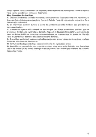 45
tempo superior a 51”00 (cinquenta e um segundos) serão impedidos de prosseguir no Exame de Aptidão
Física e serão considerados eliminados do certame.
4 Das Disposições Gerais e Finais
4.1 É responsabilidade do candidato manter seu condicionamento físico condizente com, no mínimo, os
desempenhos exigidos para aprovação no Exame de Aptidão Física até a convocação e durante o Curso
de Formação Profissional.
4.2 Os imprevistos ocorridos durante o Exame de Aptidão Física serão decididos pelo presidente da
banca examinadora.
4.3 O Exame de Aptidão Física deverá ser aplicado por uma banca examinadora presidida por um
profissional devidamente registrado no Conselho Regional de Educação Física (CREF), com habilitação
plena em Educação Física e poderá ser acompanhado por um representante do Serviço de Educação
Física da Coordenação de Ensino da Academia Nacional de Polícia.
4.4 O candidato que infringir qualquer proibição prevista neste anexo, independentemente do resultado
dos testes, será eliminado do concurso.
4.5 Nenhum candidato poderá alegar o desconhecimento das regras deste anexo.
4.6 As dúvidas, as controvérsias e os casos não previstos neste anexo serão dirimidos pela Diretoria de
Gestão de Pessoal (DGP), ouvido o Serviço de Educação Física da Coordenação de Ensino da Academia
Nacional de Polícia.
 