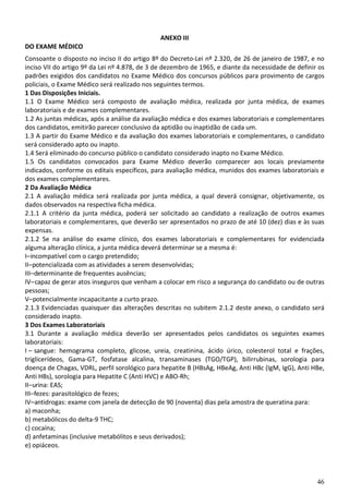 46
ANEXO III
DO EXAME MÉDICO
Consoante o disposto no inciso II do artigo 8º do Decreto-Lei nº 2.320, de 26 de janeiro de 1987, e no
inciso VII do artigo 9º da Lei nº 4.878, de 3 de dezembro de 1965, e diante da necessidade de definir os
padrões exigidos dos candidatos no Exame Médico dos concursos públicos para provimento de cargos
policiais, o Exame Médico será realizado nos seguintes termos.
1 Das Disposições Iniciais.
1.1 O Exame Médico será composto de avaliação médica, realizada por junta médica, de exames
laboratoriais e de exames complementares.
1.2 As juntas médicas, após a análise da avaliação médica e dos exames laboratoriais e complementares
dos candidatos, emitirão parecer conclusivo da aptidão ou inaptidão de cada um.
1.3 A partir do Exame Médico e da avaliação dos exames laboratoriais e complementares, o candidato
será considerado apto ou inapto.
1.4 Será eliminado do concurso público o candidato considerado inapto no Exame Médico.
1.5 Os candidatos convocados para Exame Médico deverão comparecer aos locais previamente
indicados, conforme os editais específicos, para avaliação médica, munidos dos exames laboratoriais e
dos exames complementares.
2 Da Avaliação Médica
2.1 A avaliação médica será realizada por junta médica, a qual deverá consignar, objetivamente, os
dados observados na respectiva ficha médica.
2.1.1 A critério da junta médica, poderá ser solicitado ao candidato a realização de outros exames
laboratoriais e complementares, que deverão ser apresentados no prazo de até 10 (dez) dias e às suas
expensas.
2.1.2 Se na análise do exame clínico, dos exames laboratoriais e complementares for evidenciada
alguma alteração clínica, a junta médica deverá determinar se a mesma é:
I–incompatível com o cargo pretendido;
II–potencializada com as atividades a serem desenvolvidas;
III–determinante de frequentes ausências;
IV–capaz de gerar atos inseguros que venham a colocar em risco a segurança do candidato ou de outras
pessoas;
V–potencialmente incapacitante a curto prazo.
2.1.3 Evidenciadas quaisquer das alterações descritas no subitem 2.1.2 deste anexo, o candidato será
considerado inapto.
3 Dos Exames Laboratoriais
3.1 Durante a avaliação médica deverão ser apresentados pelos candidatos os seguintes exames
laboratoriais:
I – sangue: hemograma completo, glicose, ureia, creatinina, ácido úrico, colesterol total e frações,
triglicerídeos, Gama-GT, fosfatase alcalina, transaminases (TGO/TGP), bilirrubinas, sorologia para
doença de Chagas, VDRL, perfil sorológico para hepatite B (HBsAg, HBeAg, Anti HBc (IgM, IgG), Anti HBe,
Anti HBs), sorologia para Hepatite C (Anti HVC) e ABO-Rh;
II–urina: EAS;
III–fezes: parasitológico de fezes;
IV–antidrogas: exame com janela de detecção de 90 (noventa) dias pela amostra de queratina para:
a) maconha;
b) metabólicos do delta-9 THC;
c) cocaína;
d) anfetaminas (inclusive metabólitos e seus derivados);
e) opiáceos.
 