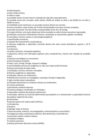 48
d) labirintopatia;
e) otite média crônica;
III–olhos e visão:
a) acuidade visual a 6 (seis) metros: avaliação de cada olho separadamente;
b) acuidade visual com correção: serão aceitos, 20/20 em ambos os olhos e até 20/20 em um olho e
20/40 no outro;
c) motilidade ocular extrínseca: as excursões oculares devem ser normais;
d) senso cromático: serão aceitos até 3 (três) interpretações incorretas no teste completo;
e) pressão intraocular: fora dos limites compreendidos entre 10 a 18 mmHg;
f) cirurgia refrativa: será aceita desde que tenha resultado na visão mínima necessária à aprovação;
g) infecções e processos inflamatórios crônicos, ressalvadas as conjuntivites agudas e hordéolo;
h) ulcerações, tumores, exceto o cisto benigno palpebral;
i) opacificações corneanas;
j) sequelas de traumatismos e queimaduras;
k) doenças congênitas e adquiridas, incluindo desvios dos eixos visuais (estrabismo superior a 10 D
prismática);
l) ceratocone;
m) lesões retinianas, retinopatia diabética;
n) glaucoma crônico com alterações papilares e/ou campimétricas, mesmo sem redução da acuidade
visual;
o) doenças neurológicas ou musculares;
p) discromatopsia completa;
IV–boca, nariz, laringe, faringe, traqueia e esôfago:
a) anormalidades estruturais congênitas ou não, com repercussão funcional;
b) desvio acentuado de septo nasal;
c) mutilações, tumores, atresias e retrações;
d) fístulas congênitas ou adquiridas;
e) infecções crônicas ou recidivantes;
f) deficiências funcionais na mastigação, respiração, fonação e deglutição;
V–pele e tecido celular subcutâneo:
a) infecções bacterianas ou micóticas crônicas ou recidivantes;
b) micoses profundas;
c) parasitoses cutâneas extensas;
d) eczemas alérgicos cronificados ou infectados;
e) expressões cutâneas das doenças autoimunes;
f) ulcerações, edemas ou cicatrizes deformantes que poderão vir a comprometer a capacidade funcional
de qualquer segmento do corpo;
g) hanseníase;
h) psoríase grave com repercussão sistêmica;
i) eritrodermia;
j) púrpura;
k) pênfigo: todas as formas;
l) úlcera de estase, anêmica, microangiopática, arteriosclerótica e neurotrófica;
m) colagenose–lúpus eritematoso sistêmico, dermatomiosite, esclerodermia;
n) paniculite nodular–eritema nodoso;
o) neoplasia maligna;
VI–sistema pulmonar:
a) doença pulmonar obstrutiva crônica (DPOC);
 