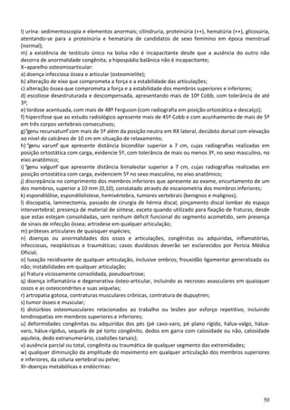 50
l) urina: sedimentoscopia e elementos anormais; cilindruria, proteinúria (++), hematúria (++), glicosúria,
atentando-se para a proteinúria e hematúria de candidatos de sexo feminino em época menstrual
(normal);
m) a existência de testículo único na bolsa não é incapacitante desde que a ausência do outro não
decorra de anormalidade congênita; a hipospádia balânica não é incapacitante;
X–aparelho osteomioarticular:
a) doença infecciosa óssea e articular (osteomielite);
b) alteração de eixo que comprometa a força e a estabilidade das articulações;
c) alteração óssea que comprometa a força e a estabilidade dos membros superiores e inferiores;
d) escoliose desestruturada e descompensada, apresentando mais de 10º Cobb, com tolerância de até
3º;
e) lordose acentuada, com mais de 48º Ferguson (com radiografia em posição ortostática e descalço);
f) hipercifose que ao estudo radiológico apresente mais de 45º Cobb e com acunhamento de mais de 5º
em três corpos vertebrais consecutivos;
g)“genu recurvatum”com mais de 5º além da posição neutra em RX lateral, decúbito dorsal com elevação
ao nível do calcâneo de 10 cm em situação de relaxamento;
h) “genu varum” que apresente distância bicondilar superior a 7 cm, cujas radiografias realizadas em
posição ortostática com carga, evidencie 5º, com tolerância de mais ou menos 3º, no sexo masculino, no
eixo anatômico;
i) “genu valgum” que apresente distância bimaleolar superior a 7 cm, cujas radiografias realizadas em
posição ortostática com carga, evidenciem 5º no sexo masculino, no eixo anatômico;
j) discrepância no comprimento dos membros inferiores que apresente ao exame, encurtamento de um
dos membros, superior a 10 mm (0,10), constatado através de escanometria dos membros inferiores;
k) espondilólise, espondilolistese, hemivértebra, tumores vertebrais (benignos e malignos);
l) discopatia, laminectomia, passado de cirurgia de hérnia discal, pinçamento discal lombar do espaço
intervertebral; presença de material de síntese, exceto quando utilizado para fixação de fraturas, desde
que estas estejam consolidadas, sem nenhum déficit funcional do segmento acometido, sem presença
de sinais de infecção óssea; artrodese em qualquer articulação;
m) próteses articulares de quaisquer espécies;
n) doenças ou anormalidades dos ossos e articulações, congênitas ou adquiridas, inflamatórias,
infecciosas, neoplásticas e traumáticas; casos duvidosos deverão ser esclarecidos por Perícia Médica
Oficial;
o) luxação recidivante de qualquer articulação, inclusive ombros; frouxidão ligamentar generalizada ou
não; instabilidades em qualquer articulação;
p) fratura viciosamente consolidada, pseudoartrose;
q) doença inflamatória e degenerativa ósteo-articular, incluindo as necroses avasculares em quaisquer
ossos e as osteocondrites e suas sequelas;
r) artropatia gotosa, contraturas musculares crônicas, contratura de dupuytren;
s) tumor ósseo e muscular;
t) distúrbios osteomusculares relacionados ao trabalho ou lesões por esforço repetitivo, incluindo
tendinopatias em membros superiores e inferiores;
u) deformidades congênitas ou adquiridas dos pés (pé cavo-varo, pé plano rígido, hálux-valgo, hálux-
varo, hálux-rígidus, sequela de pé torto congênito, dedos em garra com calosidade ou não, calosidade
aquileia, dedo extranumerário, coalizões tarsais);
v) ausência parcial ou total, congênita ou traumática de qualquer segmento das extremidades;
w) qualquer diminuição da amplitude do movimento em qualquer articulação dos membros superiores
e inferiores, da coluna vertebral ou pelve;
XI–doenças metabólicas e endócrinas:
 