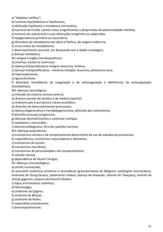 51
a) "diabetes mellitus";
b) tumores hipotalâmicos e hipofisários;
c) disfunção hipofisária e tireoidiana sintomática;
d) tumores da tiroide, exceto cistos insignificantes e desprovidos de potencialidade mórbida;
e) tumores de suprarrenal e suas disfunções congênitas ou adquiridas;
f) hipogonadismo primário ou secundário;
g) distúrbios do metabolismo do cálcio e fósforo, de origem endócrina;
h) erros inatos do metabolismo;
i) desenvolvimento anormal, em desacordo com a idade cronológica;
j) doença metabólica;
XII–sangue e órgãos hematopoiéticos:
a) anemias, exceto as carenciais;
b) doença linfoproliferativa maligna–leucemia, linfoma;
c) doença mieloproliferativa - mieloma múltiplo, leucemia, policitemia vera;
d) hiperesplenismo;
e) agranulocitose;
f) distúrbios hereditários da coagulação e da anticoagulação e deficiências da anticoagulação
(trombofilias);
XIII–doenças neurológicas:
a) infecção do sistema nervoso central;
b) doença vascular do cérebro e da medula espinhal;
c) síndrome pós-traumatismo crânio-encefálico;
d) distúrbio do desenvolvimento psicomotor;
e) doença degenerativa e heredodegenerativa, distúrbio dos movimentos;
f) distrofia muscular progressiva;
g) doenças desmielinizantes e esclerose múltipla;
h) epilepsias e convulsões;
i) eletroencefalograma: fora dos padrões normais;
XIV–doenças psiquiátricas:
a) transtornos mentais e de comportamento decorrentes do uso de substâncias psicoativas;
b) esquizofrenia, transtornos esquizotípicos e delirantes;
c) transtornos do humor;
d) transtornos neuróticos;
e) transtornos de personalidade e de comportamento;
f) retardo mental;
g) dependência de álcool e drogas;
XV–doenças reumatológicas:
a) artrite reumatoide;
b) vasculites sistêmicas primárias e secundárias (granulomatose de Wegener, poliangiite microscópica,
síndrome de Churg-Strauss, poliarterite nodosa, doença de Kawasaki, arterite de Takayasu), arterite de
células gigantes, púrpura de Henoch-Shölein;
c) lúpus eritromatoso sistêmico;
d) fibromialgia;
e) síndrome de Sjögren;
f) síndrome de Behçet;
g) síndrome de Reiter;
h) espondilite anquilosante;
i) dermatopolimiosite;
 