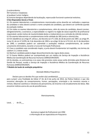 52
j) esclerordemia;
XVI–tumores e neoplasias:
a) qualquer tumor maligno;
b) tumores benignos dependendo da localização, repercussão funcional e potencial evolutivo.
6 Das Disposições Gerais e Finais
6.1 Os exames laboratoriais e complementares mencionados acima deverão ser realizados a expensas
do candidato e neles deverá constar o nome completo do candidato, que deverá ser conferido quando
da avaliação médica.
6.2 Em todos os exames laboratoriais e complementares, além do nome do candidato, deverá constar,
obrigatoriamente, a assinatura, a especialidade e o registro no órgão de classe específico do profissional
responsável, sendo motivo de inautenticidade destes a inobservância ou a omissão do referido número.
6.3 Os exames laboratoriais e complementares terão validade de 180 (cento e oitenta) dias.
6.4 Em obediência ao artigo 6º, alínea c, do Decreto-Lei nº 2.320, de 26 de janeiro de 1987, ao artigo 9º,
inciso VI, da Lei nº 4.878, de 3 de dezembro de 1965 e ao artigo 14 da Lei nº 8.112, de 11 de dezembro
de 1990, o candidato poderá ser submetido a avaliações médicas complementares, de caráter
unicamente eliminatório, durante o Curso de Formação Profissional.
6.5 Caso o candidato seja considerado inapto, a junta deverá fundamentar tal inaptidão, nos termos do
subitem 2.1.2 deste anexo.
6.6 Nenhum candidato poderá alegar desconhecimento das regras deste anexo.
6.7 O Exame Médico poderá ser acompanhado por um médico do Serviço de Inspeção e Assistência
Médica da Coordenação de Recursos Humanos (SIMED/CRH/DGP).
6.8 As dúvidas, as controvérsias e os casos não previstos neste anexo serão dirimidos pela Diretoria de
Gestão de Pessoal, ouvido o Serviço de Inspeção e Assistência Médica da Coordenação de Recursos
Humanos (SIMED/CRH/DGP).
7 Modelo de laudo de avaliação psiquiátrica
Atestado Médico Psiquiátrico
Declaro para os devidos fins que avaliei o(a) candidato(a) ________________________________
para cumprir uma finalidade do Edital nº 10, de 8 de junho de 2012, da Polícia Federal, e que não
encontrei alterações do comportamento, humor, percepções, orientação e da memória recente e
remota. Observei coerência e relevância do pensamento, do tirocínio e do encadeamento de ideias. Não
encontrei indícios acerca do uso de psicofármacos.
Atenciosamente,
Local, , de 20___
Assinatura Legível do Profissional com CRM
e informação de ser especialista em Psiquiatria
 