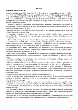 53
ANEXO IV
DA AVALIAÇÃO PSICOLÓGICA
Consoante o disposto no inciso III do artigo 8° do Decreto-Lei n° 2.320, de 26 de janeiro de 1987, no
inciso VII da Lei nº 4.878, de 03 de dezembro de 1965, no Decreto nº 6.944, de 21 de agosto de 2009 e
no Decreto nº 7.308, de 20 de setembro de 2010, assim como na Resolução CFP nº 01, de 19 de abril de
2002, do Conselho Federal de Psicologia, e diante da necessidade de regular a aplicação da Avaliação
Psicológica nos concursos públicos para provimento de cargos policiais, a Avaliação Psicológica será
realizada nos seguintes termos:
1 Considera-se Avaliação Psicológica o processo realizado mediante o emprego de um conjunto de
procedimentos científicos destinados a aferir a compatibilidade das características psicológicas do
candidato com as atribuições do cargo.
2 A avaliação psicológica, de caráter unicamente eliminatório, será realizada após a aplicação das provas
escritas e do exame de aptidão física.
3 A Avaliação Psicológica será realizada com base em estudo científico das atribuições, das
responsabilidades e das competências necessárias para cada cargo policial integrante do Departamento
de Polícia Federal.
3.1 Os requisitos psicológicos para o desempenho no cargo serão estabelecidos previamente, por meio
de estudo científico das atribuições e responsabilidades dos cargos, descrição detalhada das atividades e
tarefas, identificação dos conhecimentos, habilidades e características pessoais necessários para sua
execução e identificação de características restritivas ou impeditivas para o cargo.
4 A Avaliação Psicológica poderá compreender a aplicação coletiva e/ou individual de instrumentos,
capazes de aferir, de forma objetiva e padronizada, os requisitos psicológicos do candidato para o
desempenho das atribuições inerentes ao cargo.
4.1 São requisitos da Avaliação Psicológica características de personalidade, capacidade intelectual e
habilidades específicas, definidos em consonância com o estudo científico citado no subitem 3.1 deste
anexo.
5 A Avaliação Psicológica será realizada por banca examinadora constituída por psicólogos regularmente
inscritos em Conselho Regional de Psicologia.
6 A banca examinadora deverá utilizar testes psicológicos validados em nível nacional e aprovados pelo
Conselho Federal de Psicologia, em conformidade com a Resolução CFP nº 02, de 24 de março de 2003.
7 O resultado da Avaliação Psicológica será obtido por meio da análise de todos os instrumentos
psicológicos utilizados, considerando os critérios estabelecidos, a partir do estudo científico, os quais
deverão ser relacionados aos requisitos psicológicos do candidato para o desempenho das atribuições
inerentes ao cargo.
8 O candidato será considerado“apto”ou“inapto”na Avaliação Psicológica.
8.1 Será considerado “apto” o candidato que apresentar características de personalidade, capacidade
intelectual e habilidades específicas, de acordo com os requisitos psicológicos para o desempenho das
atribuições inerentes ao cargo.
8.2 Será considerado”inapto” o candidato que apresentar características restritivas ou impeditivas e/ou
não apresentar características de personalidade, capacidade intelectual, habilidades específicas, isolada
ou cumulativamente, de acordo com os requisitos psicológicos para o desempenho das atribuições
inerentes ao cargo.
8.3 A classificação “inapto” na Avaliação Psicológica não significará, necessariamente, incapacidade
intelectual ou existência de transtornos de personalidade; indicará apenas que o candidato não atendeu
aos requisitos para o desempenho das atribuições inerentes ao cargo.
9 Será eliminado do concurso público o candidato“inapto”na Avaliação Psicológica ou que não tenha sido
avaliado em razão do não comparecimento nas datas e horários estabelecidos em edital específico.
 