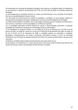 54
10 A publicação do resultado da Avaliação Psicológica listará apenas os candidatos“aptos”, em obediência
ao que preceitua o artigo 6º da Resolução CFP nº 01, de 19 de abril de 2002, do Conselho Federal de
Psicologia.
11 Será assegurado ao candidato conhecer as razões que determinaram o seu resultado como“inapto”,
bem como a possibilidade de interpor recurso.
11.1 Na sessão de conhecimento das razões da inaptidão, o candidato, se assim desejar, poderá ser
assessorado por psicólogo contratado, devidamente inscrito em Conselho Regional de Psicologia.
11.2 Não será permitido ao candidato, nem ao psicólogo contratado, gravar a sessão de conhecimento e
nem retirar ou reproduzir os testes psicológicos e as folhas de respostas.
11.3 O psicólogo contratado somente poderá ter acesso à documentação pertinente à Avaliação
Psicológica do candidato na presença de um psicólogo da banca examinadora.
12 Em obediência ao artigo 6º, alíneas c e f, ao artigo 8º, inciso III, do Decreto-Lei nº 2.320, de 26 de
janeiro de 1987, ao artigo 9º, incisos VI e VII da Lei nº 4.878, de 03 de dezembro de 1965, ao artigo 14
da Lei nº 8.112, de 11 de dezembro de 1990, o candidato poderá ser submetido a avaliações
psicológicas complementares, de caráter unicamente eliminatório, durante o Curso de Formação
Profissional, caso a Direção da Academia Nacional de Polícia, de maneira fundamentada, entenda como
necessário.
13 Nenhum candidato poderá alegar desconhecimento das regras deste anexo.
14 As dúvidas, as controvérsias e os casos não previstos neste anexo serão dirimidos pela Diretoria de
Gestão de Pessoal, ouvida a Coordenação de Recrutamento e Seleção.
 