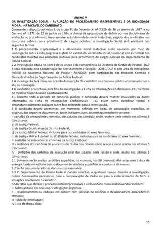 55
ANEXO V
DA INVESTIGAÇÃO SOCIAL - AVALIAÇÃO DO PROCEDIMENTO IRREPREENSÍVEL E DA IDONEIDADE
MORAL INATACÁVEL DO CANDIDATO
Consoante o disposto no inciso I, do artigo 8º, do Decreto-Lei nº 2.320, de 26 de janeiro de 1987, e no
Decreto nº 1.171, de 22 de junho de 1994, e diante da necessidade de definir normas disciplinares de
avaliação do procedimento irrepreensível e da idoneidade moral inatacável, exigidos dos candidatos nos
concursos públicos para provimento de cargos policiais, a Investigação Social será realizada nos
seguintes termos:
1 O procedimento irrepreensível e a idoneidade moral inatacável serão apurados por meio de
investigação sobre a vida pregressa e atual do candidato, no âmbito social, funcional, civil e criminal dos
candidatos inscritos nos concursos públicos para provimento de cargos policiais no Departamento de
Polícia Federal.
2 A investigação citada no item 1 deste anexo é da competência da Diretoria de Gestão de Pessoal–DGP
e será realizada pela Coordenação de Recrutamento e Seleção–COREC/DGP e pela área de Inteligência
Policial da Academia Nacional de Polícia – ANP/DGP, com participação das Unidades Centrais e
Descentralizadas do Departamento de Polícia Federal.
3 A investigação terá início por ocasião da inscrição do candidato no concurso público e terminará com o
ato de nomeação.
4 O candidato preencherá, para fins da investigação, a Ficha de Informações Confidenciais–FIC, na forma
do modelo disponibilizado oportunamente.
4.1 Durante todo o período do concurso público o candidato deverá manter atualizados os dados
informados na Ficha de Informações Confidenciais – FIC, assim como cientificar formal e
circunstanciadamente qualquer outro fato relevante para a investigação.
5 O candidato deverá apresentar, em momento definido em edital de convocação específico, os
originais dos seguintes documentos, todos indispensáveis ao prosseguimento no certame:
I- certidão de antecedentes criminais, das cidades da Jurisdição onde reside e onde residiu nos últimos 5
(cinco) anos:
a) da Justiça Federal;
b) da Justiça Estadual ou do Distrito Federal;
c) da Justiça Militar Federal, inclusive para os candidatos do sexo feminino;
d) da Justiça Militar Estadual ou do Distrito Federal, inclusive para os candidatos do sexo feminino;
II- certidão de antecedentes criminais da Justiça Eleitoral;
III - certidões dos cartórios de protestos de títulos das cidades onde reside e onde residiu nos últimos 5
(cinco) anos;
IV - certidões dos cartórios de execução cível das cidades onde reside e onde residiu nos últimos 5
(cinco) anos.
5.1 Somente serão aceitas certidões expedidas, no máximo, nos 90 (noventa) dias anteriores à data de
entrega fixada em edital e dentro do prazo de validade específico se constante da mesma.
5.2 Serão desconsiderados os documentos rasurados.
5.3 O Departamento de Polícia Federal poderá solicitar, a qualquer tempo durante a investigação,
outros documentos necessários para a comprovação de dados ou para o esclarecimento de fatos e
situações envolvendo o candidato.
6 São fatos que afetam o procedimento irrepreensível e a idoneidade moral inatacável do candidato:
I - habitualidade em descumprir obrigações legítimas;
II - relacionamento ou exibição em público com pessoas de notórios e desabonadores antecedentes
criminais;
III - vício de embriaguez;
IV - uso de droga ilícita;
 