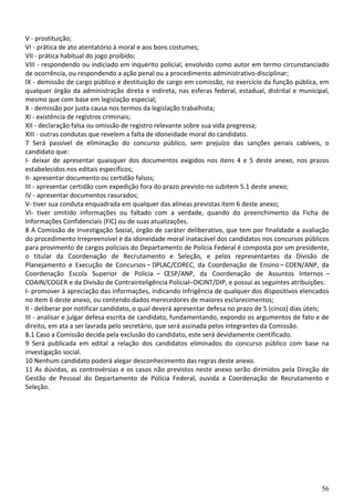 56
V - prostituição;
VI - prática de ato atentatório à moral e aos bons costumes;
VII - prática habitual do jogo proibido;
VIII - respondendo ou indiciado em inquérito policial, envolvido como autor em termo circunstanciado
de ocorrência, ou respondendo a ação penal ou a procedimento administrativo-disciplinar;
IX - demissão de cargo público e destituição de cargo em comissão, no exercício da função pública, em
qualquer órgão da administração direta e indireta, nas esferas federal, estadual, distrital e municipal,
mesmo que com base em legislação especial;
X - demissão por justa causa nos termos da legislação trabalhista;
XI - existência de registros criminais;
XII - declaração falsa ou omissão de registro relevante sobre sua vida pregressa;
XIII - outras condutas que revelem a falta de idoneidade moral do candidato.
7 Será passível de eliminação do concurso público, sem prejuízo das sanções penais cabíveis, o
candidato que:
I- deixar de apresentar quaisquer dos documentos exigidos nos itens 4 e 5 deste anexo, nos prazos
estabelecidos nos editais específicos;
II- apresentar documento ou certidão falsos;
III - apresentar certidão com expedição fora do prazo previsto no subitem 5.1 deste anexo;
IV - apresentar documentos rasurados;
V- tiver sua conduta enquadrada em qualquer das alíneas previstas item 6 deste anexo;
VI- tiver omitido informações ou faltado com a verdade, quando do preenchimento da Ficha de
Informações Confidenciais (FIC) ou de suas atualizações.
8 A Comissão de Investigação Social, órgão de caráter deliberativo, que tem por finalidade a avaliação
do procedimento irrepreensível e da idoneidade moral inatacável dos candidatos nos concursos públicos
para provimento de cargos policiais do Departamento de Polícia Federal é composta por um presidente,
o titular da Coordenação de Recrutamento e Seleção, e pelos representantes da Divisão de
Planejamento e Execução de Concursos – DPLAC/COREC, da Coordenação de Ensino – COEN/ANP, da
Coordenação Escola Superior de Polícia – CESP/ANP, da Coordenação de Assuntos Internos –
COAIN/COGER e da Divisão de Contrainteligência Policial–DICINT/DIP, e possui as seguintes atribuições:
I- promover à apreciação das informações, indicando infrigência de qualquer dos dispositivos elencados
no item 6 deste anexo, ou contendo dados merecedores de maiores esclarecimentos;
II - deliberar por notificar candidato, o qual deverá apresentar defesa no prazo de 5 (cinco) dias úteis;
III - analisar e julgar defesa escrita de candidato, fundamentando, expondo os argumentos de fato e de
direito, em ata a ser lavrada pelo secretário, que será assinada pelos integrantes da Comissão.
8.1 Caso a Comissão decida pela exclusão do candidato, este será devidamente cientificado.
9 Será publicada em edital a relação dos candidatos eliminados do concurso público com base na
investigação social.
10 Nenhum candidato poderá alegar desconhecimento das regras deste anexo.
11 As dúvidas, as controvérsias e os casos não previstos neste anexo serão dirimidos pela Direção de
Gestão de Pessoal do Departamento de Polícia Federal, ouvida a Coordenação de Recrutamento e
Seleção.
 