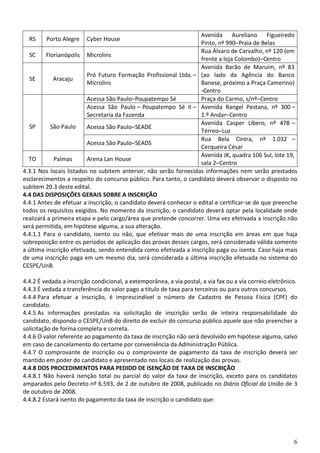 6
RS Porto Alegre Cyber House
Avenida Aureliano Figueiredo
Pinto, nº 990–Praia de Belas
SC Florianópolis Microlins
Rua Álvaro de Carvalho, nº 120 (em
frente a loja Colombo)–Centro
SE Aracaju
Pró Futuro Formação Profissional Ltda.–
Microlins
Avenida Barão de Maruim, nº 83
(ao lado da Agência do Banco
Banese, próximo a Praça Camerino)
–Centro
SP São Paulo
Acessa São Paulo–Poupatempo Sé Praça do Carmo, s/nº–Centro
Acessa São Paulo – Poupatempo Sé II –
Secretaria da Fazenda
Avenida Rangel Pestana, nº 300 –
1.º Andar–Centro
Acessa São Paulo–SEADE
Avenida Casper Líbero, nº 478 –
Térreo–Luz
Acessa São Paulo–SEADS
Rua Bela Cintra, nº 1.032 –
Cerqueira César
TO Palmas Arena Lan House
Avenida JK, quadra 106 Sul, lote 19,
sala 2–Centro
4.3.1 Nos locais listados no subitem anterior, não serão fornecidas informações nem serão prestados
esclarecimentos a respeito do concurso público. Para tanto, o candidato deverá observar o disposto no
subitem 20.3 deste edital.
4.4 DAS DISPOSIÇÕES GERAIS SOBRE A INSCRIÇÃO
4.4.1 Antes de efetuar a inscrição, o candidato deverá conhecer o edital e certificar-se de que preenche
todos os requisitos exigidos. No momento da inscrição, o candidato deverá optar pela localidade onde
realizará a primeira etapa e pelo cargo/área que pretende concorrer. Uma vez efetivada a inscrição não
será permitida, em hipótese alguma, a sua alteração.
4.4.1.1 Para o candidato, isento ou não, que efetivar mais de uma inscrição em áreas em que haja
sobreposição entre os períodos de aplicação das provas desses cargos, será considerada válida somente
a última inscrição efetivada, sendo entendida como efetivada a inscrição paga ou isenta. Caso haja mais
de uma inscrição paga em um mesmo dia, será considerada a última inscrição efetuada no sistema do
CESPE/UnB.
4.4.2 É vedada a inscrição condicional, a extemporânea, a via postal, a via fax ou a via correio eletrônico.
4.4.3 É vedada a transferência do valor pago a título de taxa para terceiros ou para outros concursos.
4.4.4 Para efetuar a inscrição, é imprescindível o número de Cadastro de Pessoa Física (CPF) do
candidato.
4.4.5 As informações prestadas na solicitação de inscrição serão de inteira responsabilidade do
candidato, dispondo o CESPE/UnB do direito de excluir do concurso público aquele que não preencher a
solicitação de forma completa e correta.
4.4.6 O valor referente ao pagamento da taxa de inscrição não será devolvido em hipótese alguma, salvo
em caso de cancelamento do certame por conveniência da Administração Pública.
4.4.7 O comprovante de inscrição ou o comprovante de pagamento da taxa de inscrição deverá ser
mantido em poder do candidato e apresentado nos locais de realização das provas.
4.4.8 DOS PROCEDIMENTOS PARA PEDIDO DE ISENÇÃO DE TAXA DE INSCRIÇÃO
4.4.8.1 Não haverá isenção total ou parcial do valor da taxa de inscrição, exceto para os candidatos
amparados pelo Decreto nº 6.593, de 2 de outubro de 2008, publicado no Diário Oficial da União de 3
de outubro de 2008.
4.4.8.2 Estará isento do pagamento da taxa de inscrição o candidato que:
 
