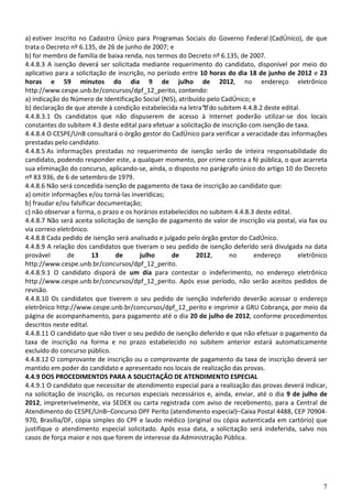 7
a) estiver inscrito no Cadastro Único para Programas Sociais do Governo Federal (CadÚnico), de que
trata o Decreto nº 6.135, de 26 de junho de 2007; e
b) for membro de família de baixa renda, nos termos do Decreto nº 6.135, de 2007.
4.4.8.3 A isenção deverá ser solicitada mediante requerimento do candidato, disponível por meio do
aplicativo para a solicitação de inscrição, no período entre 10 horas do dia 18 de junho de 2012 e 23
horas e 59 minutos do dia 9 de julho de 2012, no endereço eletrônico
http://www.cespe.unb.br/concursos/dpf_12_perito, contendo:
a) indicação do Número de Identificação Social (NIS), atribuído pelo CadÚnico; e
b) declaração de que atende à condição estabelecida na letra“b”do subitem 4.4.8.2 deste edital.
4.4.8.3.1 Os candidatos que não dispuserem de acesso à Internet poderão utilizar-se dos locais
constantes do subitem 4.3 deste edital para efetuar a solicitação de inscrição com isenção de taxa.
4.4.8.4 O CESPE/UnB consultará o órgão gestor do CadÚnico para verificar a veracidade das informações
prestadas pelo candidato.
4.4.8.5 As informações prestadas no requerimento de isenção serão de inteira responsabilidade do
candidato, podendo responder este, a qualquer momento, por crime contra a fé pública, o que acarreta
sua eliminação do concurso, aplicando-se, ainda, o disposto no parágrafo único do artigo 10 do Decreto
nº 83.936, de 6 de setembro de 1979.
4.4.8.6 Não será concedida isenção de pagamento de taxa de inscrição ao candidato que:
a) omitir informações e/ou torná-las inverídicas;
b) fraudar e/ou falsificar documentação;
c) não observar a forma, o prazo e os horários estabelecidos no subitem 4.4.8.3 deste edital.
4.4.8.7 Não será aceita solicitação de isenção de pagamento de valor de inscrição via postal, via fax ou
via correio eletrônico.
4.4.8.8 Cada pedido de isenção será analisado e julgado pelo órgão gestor do CadÚnico.
4.4.8.9 A relação dos candidatos que tiveram o seu pedido de isenção deferido será divulgada na data
provável de 13 de julho de 2012, no endereço eletrônico
http://www.cespe.unb.br/concursos/dpf_12_perito.
4.4.8.9.1 O candidato disporá de um dia para contestar o indeferimento, no endereço eletrônico
http://www.cespe.unb.br/concursos/dpf_12_perito. Após esse período, não serão aceitos pedidos de
revisão.
4.4.8.10 Os candidatos que tiverem o seu pedido de isenção indeferido deverão acessar o endereço
eletrônico http://www.cespe.unb.br/concursos/dpf_12_perito e imprimir a GRU Cobrança, por meio da
página de acompanhamento, para pagamento até o dia 20 de julho de 2012, conforme procedimentos
descritos neste edital.
4.4.8.11 O candidato que não tiver o seu pedido de isenção deferido e que não efetuar o pagamento da
taxa de inscrição na forma e no prazo estabelecido no subitem anterior estará automaticamente
excluído do concurso público.
4.4.8.12 O comprovante de inscrição ou o comprovante de pagamento da taxa de inscrição deverá ser
mantido em poder do candidato e apresentado nos locais de realização das provas.
4.4.9 DOS PROCEDIMENTOS PARA A SOLICITAÇÃO DE ATENDIMENTO ESPECIAL
4.4.9.1 O candidato que necessitar de atendimento especial para a realização das provas deverá indicar,
na solicitação de inscrição, os recursos especiais necessários e, ainda, enviar, até o dia 9 de julho de
2012, impreterivelmente, via SEDEX ou carta registrada com aviso de recebimento, para a Central de
Atendimento do CESPE/UnB–Concurso DPF Perito (atendimento especial)–Caixa Postal 4488, CEP 70904-
970, Brasília/DF, cópia simples do CPF e laudo médico (original ou cópia autenticada em cartório) que
justifique o atendimento especial solicitado. Após essa data, a solicitação será indeferida, salvo nos
casos de força maior e nos que forem de interesse da Administração Pública.
 