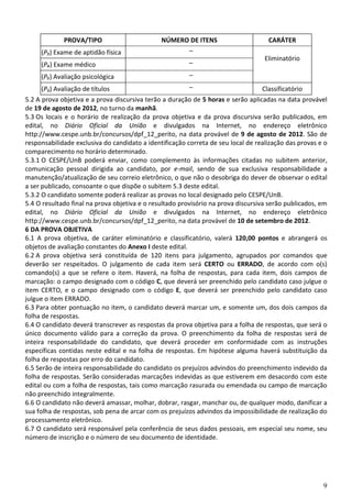 9
PROVA/TIPO NÚMERO DE ITENS CARÁTER
(P₃) Exame de aptidão física –
Eliminatório
(P₄) Exame médico –
(P₅) Avaliação psicológica –
(P6) Avaliação de títulos – Classificatório
5.2 A prova objetiva e a prova discursiva terão a duração de 5 horas e serão aplicadas na data provável
de 19 de agosto de 2012, no turno da manhã.
5.3 Os locais e o horário de realização da prova objetiva e da prova discursiva serão publicados, em
edital, no Diário Oficial da União e divulgados na Internet, no endereço eletrônico
http://www.cespe.unb.br/concursos/dpf_12_perito, na data provável de 9 de agosto de 2012. São de
responsabilidade exclusiva do candidato a identificação correta de seu local de realização das provas e o
comparecimento no horário determinado.
5.3.1 O CESPE/UnB poderá enviar, como complemento às informações citadas no subitem anterior,
comunicação pessoal dirigida ao candidato, por e-mail, sendo de sua exclusiva responsabilidade a
manutenção/atualização de seu correio eletrônico, o que não o desobriga do dever de observar o edital
a ser publicado, consoante o que dispõe o subitem 5.3 deste edital.
5.3.2 O candidato somente poderá realizar as provas no local designado pelo CESPE/UnB.
5.4 O resultado final na prova objetiva e o resultado provisório na prova discursiva serão publicados, em
edital, no Diário Oficial da União e divulgados na Internet, no endereço eletrônico
http://www.cespe.unb.br/concursos/dpf_12_perito, na data provável de 10 de setembro de 2012.
6 DA PROVA OBJETIVA
6.1 A prova objetiva, de caráter eliminatório e classificatório, valerá 120,00 pontos e abrangerá os
objetos de avaliação constantes do Anexo I deste edital.
6.2 A prova objetiva será constituída de 120 itens para julgamento, agrupados por comandos que
deverão ser respeitados. O julgamento de cada item será CERTO ou ERRADO, de acordo com o(s)
comando(s) a que se refere o item. Haverá, na folha de respostas, para cada item, dois campos de
marcação: o campo designado com o código C, que deverá ser preenchido pelo candidato caso julgue o
item CERTO, e o campo designado com o código E, que deverá ser preenchido pelo candidato caso
julgue o item ERRADO.
6.3 Para obter pontuação no item, o candidato deverá marcar um, e somente um, dos dois campos da
folha de respostas.
6.4 O candidato deverá transcrever as respostas da prova objetiva para a folha de respostas, que será o
único documento válido para a correção da prova. O preenchimento da folha de respostas será de
inteira responsabilidade do candidato, que deverá proceder em conformidade com as instruções
específicas contidas neste edital e na folha de respostas. Em hipótese alguma haverá substituição da
folha de respostas por erro do candidato.
6.5 Serão de inteira responsabilidade do candidato os prejuízos advindos do preenchimento indevido da
folha de respostas. Serão consideradas marcações indevidas as que estiverem em desacordo com este
edital ou com a folha de respostas, tais como marcação rasurada ou emendada ou campo de marcação
não preenchido integralmente.
6.6 O candidato não deverá amassar, molhar, dobrar, rasgar, manchar ou, de qualquer modo, danificar a
sua folha de respostas, sob pena de arcar com os prejuízos advindos da impossibilidade de realização do
processamento eletrônico.
6.7 O candidato será responsável pela conferência de seus dados pessoais, em especial seu nome, seu
número de inscrição e o número de seu documento de identidade.
 