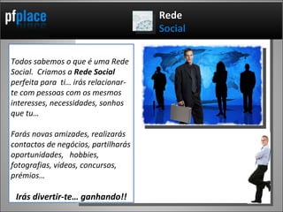 Todos sabemos o que é uma Rede Social.  Criamos a  Rede Social  perfeita para  ti… irás relacionar-te com pessoas com os mesmos interesses, necessidades, sonhos que tu… Farás novas amizades, realizarás contactos de negócios, partilharás oportunidades,  hobbies, fotografias, vídeos, concursos, prémios…  Irás divertir-te… ganhando!! Rede  Social 