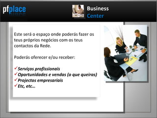Business   Center Este será o espaço onde poderás fazer os teus próprios negócios com os teus contactos da Rede. Poderás oferecer e/ou receber: Serviços profissionais Oportunidades e vendas (o que queiras) Projectos empresariais Etc, etc… 