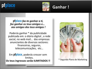pf place   faz-te ganhar a ti, faz ganhar os teus amigos e…  aos amigos dos teus amigos ! Poderás ganhar * da publicidade publicada em: o diário digital , a rede social, no web mail…  das empresas anunciantes de diversos sectores: financeiras, seguros, telecomunicações,  etc… Em  pf place , poderás crescer sem limites. Os teus ingressos serão ILIMITADOS !! Ganhar ! * Segundo Plano de Marketing 