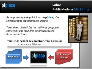 Sobre  Publicidade &  Marketing  As empresas que se publicitam na  pf place , são seleccionadas especialmente  para ti.  Terás á tua disposição,  as melhores  propostas comerciais das melhores empresas líderes,  de vários sectores…  Trata-se do “ ponto de encontro ” entre Empresas  e potenciais Clientes Empresas Utilizadores/  Clientes 