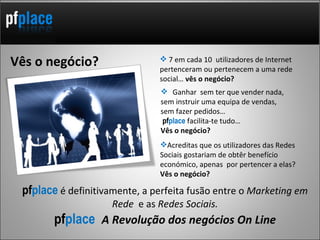 Ganhar  sem ter que vender nada,  sem instruir uma equipa de vendas,  sem fazer pedidos…  pf place  facilita-te tudo …  Vês o negócio? 7 em cada 10  utilizadores de Internet pertenceram ou pertenecem a uma rede social…  vês o negócio? pf place   é definitivamente, a perfeita fusão entre o  Marketing em Rede  e as  Redes Sociais. pf place  A Revolução dos negócios On Line Vês o negócio? Acreditas que os utilizadores das Redes Sociais gostariam de obtêr benefício económico, apenas  por pertencer a elas?  Vês o negócio? 