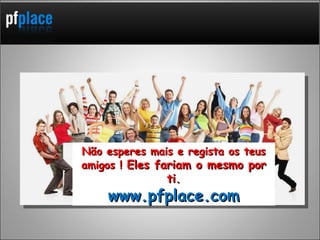 Não esperes mais e regista os teus amigos !  Eles fariam o mesmo por ti. www.pfplace.com 