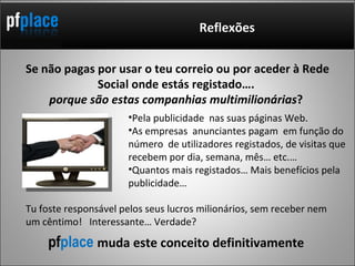 Se não pagas por usar o teu correio ou por aceder à Rede Social onde estás registado….  porque são estas companhias multimilionárias ?  Reflexões Pela publicidade  nas suas páginas Web. As empresas  anunciantes pagam  em função do número  de utilizadores registados, de visitas que recebem por dia, semana, mês… etc.…  Quantos mais registados… Mais benefícios pela publicidade… pf place  muda este conceito definitivamente Tu foste responsável pelos seus lucros milionários, sem receber nem um cêntimo!  Interessante… Verdade? 
