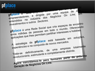 pf place   é  uma empresa constituida por um grupo de empreendedores, e dirigida por uma equipa de élite, entendidos na indústria dos  Negócios On Line,  em  Investimentos  e outros  Sectores. pf place  é uma Rede Social que cria espaços de encontro entre milhões de pessoas em todo o mundo. Oferecendo aplicações que lhes permitam partilhar interesses e hobbies.  A estratégia da  pf place  está baseada em  soluções ,  experiências  e na  conquista de novos mercados. Trata-se definitivamente, de uma empresa totalmente  revolucionária ,  estimulante  e completamente  distínta .  Agora convidamos-te para formares parte da próxima Geração de Negócios On Line. 