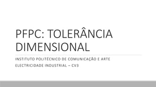 PFPC: TOLERÂNCIA
DIMENSIONAL
INSTITUTO POLITÉCNICO DE COMUNICAÇÃO E ARTE
ELECTRICIDADE INDUSTRIAL – CV3
 