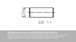 Afastamentos com sinais diferentes/simétricos
Nos casos em que os dois afastamentos têm sentidos diferentes, isto é, um é positivo e
o outro é negativo, o afastamento positivo sempre corresponde ao afastamento
superior e o afastamento negativo corresponde ao afastamento inferior.
 