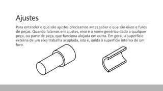 Ajustes
Para entender o que são ajustes precisamos antes saber o que são eixos e furos
de peças. Quando falamos em ajustes, eixo é o nome genérico dado a qualquer
peça, ou parte de peça, que funciona alojada em outra. Em geral, a superfície
externa de um eixo trabalha acoplada, isto é, unida à superfície interna de um
furo.
 
