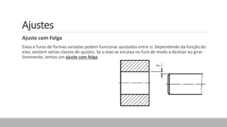 Ajustes
Ajuste com Folga
Eixos e furos de formas variadas podem funcionar ajustados entre si. Dependendo da função do
eixo, existem várias classes de ajustes. Se o eixo se encaixa no furo de modo a deslizar ou girar
livremente, temos um ajuste com folga.
 