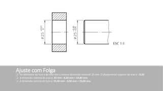 Ajuste com Folga
 Os diâmetros do furo e do eixo têm a mesma dimensão nominal: 25 mm. O afastamento superior do eixo é - 0,20.
 A dimensão máxima do eixo é: 25 mm - 0,20 mm = 24,80 mm.
 A dimensão mínima do furo é: 25,00 mm - 0,00 mm = 25,00 mm.
 
