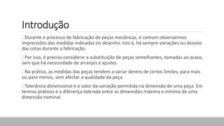 Introdução
Durante o processo de fabricação de peças mecânicas, é comum observarmos
imprecisões das medidas indicadas no desenho. Isto é, há sempre variações ou desvios
das cotas durante a fabricação.
Por isso, é preciso considerar a substituição de peças semelhantes, tomadas ao acaso,
sem que há necessidade de arranjos e ajustes.
Na prática, as medidas das peças tendem a variar dentro de certos limites, para mais
ou para menos, sem afectar a qualidade da peça.
Tolerância dimensional é o valor da variação permitida na dimensão de uma peça. Em
termos práticos é a diferença tolerada entre as dimensões máxima e mínima de uma
dimensão nominal.
 