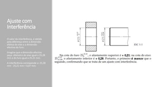 Ajuste com
Interferência
O valor da interferência, é obtido
pela diferença entre a dimensão
efetiva do eixo e a dimensão
efectiva do furo.
Imagine que a dimensão efectiva
peça: diâmetro do eixo igual a 25,28
mm e do furo igual a 25,21 mm.
A interferência corresponde a: 25,28
mm - 25,21 mm = 0,07 mm.
 