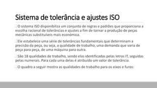 Sistema de tolerância e ajustes ISO
O sistema ISO disponibiliza um conjunto de regras e padrões que proporciona a
escolha racional de tolerâncias e ajustes a fim de tornar a produção de peças
mecânicas substituíveis mais económica.
Ele estabelece uma série de tolerâncias fundamentais que determinam a
precisão da peça, ou seja, a qualidade de trabalho, uma demanda que varia de
peça para peça, de uma máquina para outra.
São 18 qualidades de trabalho, sendo elas identificadas pelas letras IT, seguidas
pelas numerais. Para cada uma delas é atribuído um valor de tolerância.
O quadro a seguir mostra as qualidades de trabalho para os eixos e furos:
 
