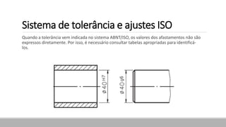 Sistema de tolerância e ajustes ISO
Quando a tolerância vem indicada no sistema ABNT/ISO, os valores dos afastamentos não são
expressos diretamente. Por isso, é necessário consultar tabelas apropriadas para identificá-
los.
 