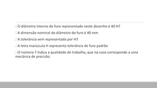 O diâmetro interno do furo representado neste desenho é 40 H7
A dimensão nominal do diâmetro do furo é 40 mm
A tolerância vem representada por H7
A letra maiúscula H representa tolerância de furo padrão
O número 7 indica a qualidade de trabalho, que no caso corresponde a uma
mecânica de precisão.
 
