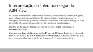 Interpretação da Tolerância segundo
ABNT/ISO
As tabelas que trazem afastamentos de furos, o afastamento inferior, em geral,
vem indicado acima do afastamento superior. Isso se explica porque, na
usinagem de um furo, parte-se sempre da dimensão mínima para chegar a uma
dimensão efetiva, dentro dos limites de tolerância especificados.
Lembre-se de que, na tabela anterior, as medidas estão expressas em
micrómetros (μm) .
Uma vez que 1μm = 0,001 mm, então 25 μm = 0,025 mm. Portanto, a dimensão
máxima do furo é: 40 mm + 0,025 mm = 40,025 mm, e a dimensão mínima é 40
mm, porque o afastamento inferior é sempre 0 no sistema furo-base.
 