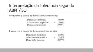 Interpretação da Tolerância segundo
ABNT/ISO
Acompanhe o cálculo da dimensão máxima do eixo:
E agora veja o cálculo da dimensão mínima do eixo:
 