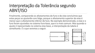 Interpretação da Tolerância segundo
ABNT/ISO
Finalmente, comparando os afastamentos do furo e do eixo concluímos que
estas peças se ajustarão com folga, porque o afastamento superior do eixo é
menor que o afastamento inferior do furo. No exemplo demonstrado, o eixo e o
furo foram ajustados no sistema furo-base, que é o mais comum. Mas quando o
ajuste é representado no sistema eixo-base, a interpretação da tabela é
semelhante. É o que veremos a seguir.
 