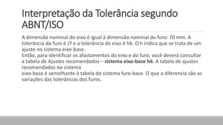 Interpretação da Tolerância segundo
ABNT/ISO
A dimensão nominal do eixo é igual à dimensão nominal do furo: 70 mm. A
tolerância do furo é J7 e a tolerância do eixo é h6. O h indica que se trata de um
ajuste no sistema eixo-base.
Então, para identificar os afastamentos do eixo e do furo, você deverá consultar
a tabela de Ajustes recomendados – sistema eixo-base h6. A tabela de ajustes
recomendados no sistema
eixo-base é semelhante à tabela do sistema furo-base. O que a diferencia são as
variações das tolerâncias dos furos.
 