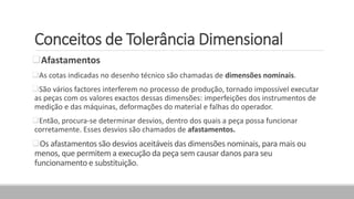 Conceitos de Tolerância Dimensional
Afastamentos
As cotas indicadas no desenho técnico são chamadas de dimensões nominais.
São vários factores interferem no processo de produção, tornado impossível executar
as peças com os valores exactos dessas dimensões: imperfeições dos instrumentos de
medição e das máquinas, deformações do material e falhas do operador.
Então, procura-se determinar desvios, dentro dos quais a peça possa funcionar
corretamente. Esses desvios são chamados de afastamentos.
Os afastamentos são desvios aceitáveis das dimensões nominais, para mais ou
menos, que permitem a execução da peça sem causar danos para seu
funcionamento e substituição.
 