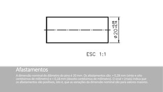 Afastamentos
A dimensão nominal do diâmetro do pino é 20 mm. Os afastamentos são: + 0,28 mm (vinte e oito
centésimos de milímetro) e + 0,18 mm (dezoito centésimos de milímetro). O sinal + (mais) indica que
os afastamentos são positivos, isto é, que as variações da dimensão nominal são para valores maiores.
 