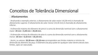Conceitos de Tolerância Dimensional
Afastamentos
Analisando o exemplo anterior, o afastamento de valor maior (+0,28 mm) é chamado de
afastamento superior. O afastamento de valor menor (+0,18 mm) é chamado de afastamento
inferior.
A dimensão máxima do diâmetro do pino é a soma da dimensão nominal com o afastamento
maior: 20 mm + 0,28 mm = 20,28 mm.
A dimensão mínima do diâmetro do pino é a soma da dimensão nominal com o afastamento
menor: 20 mm + 0,18 mm = 20,18 mm.
Assim, os valores: 20,28 mm e 20,18 mm correspondem aos limites máximo e mínimo da
dimensão do diâmetro da peça. O diâmetro da peça pode ter qualquer valor dentro desses dois
limites, após ser executado.
 