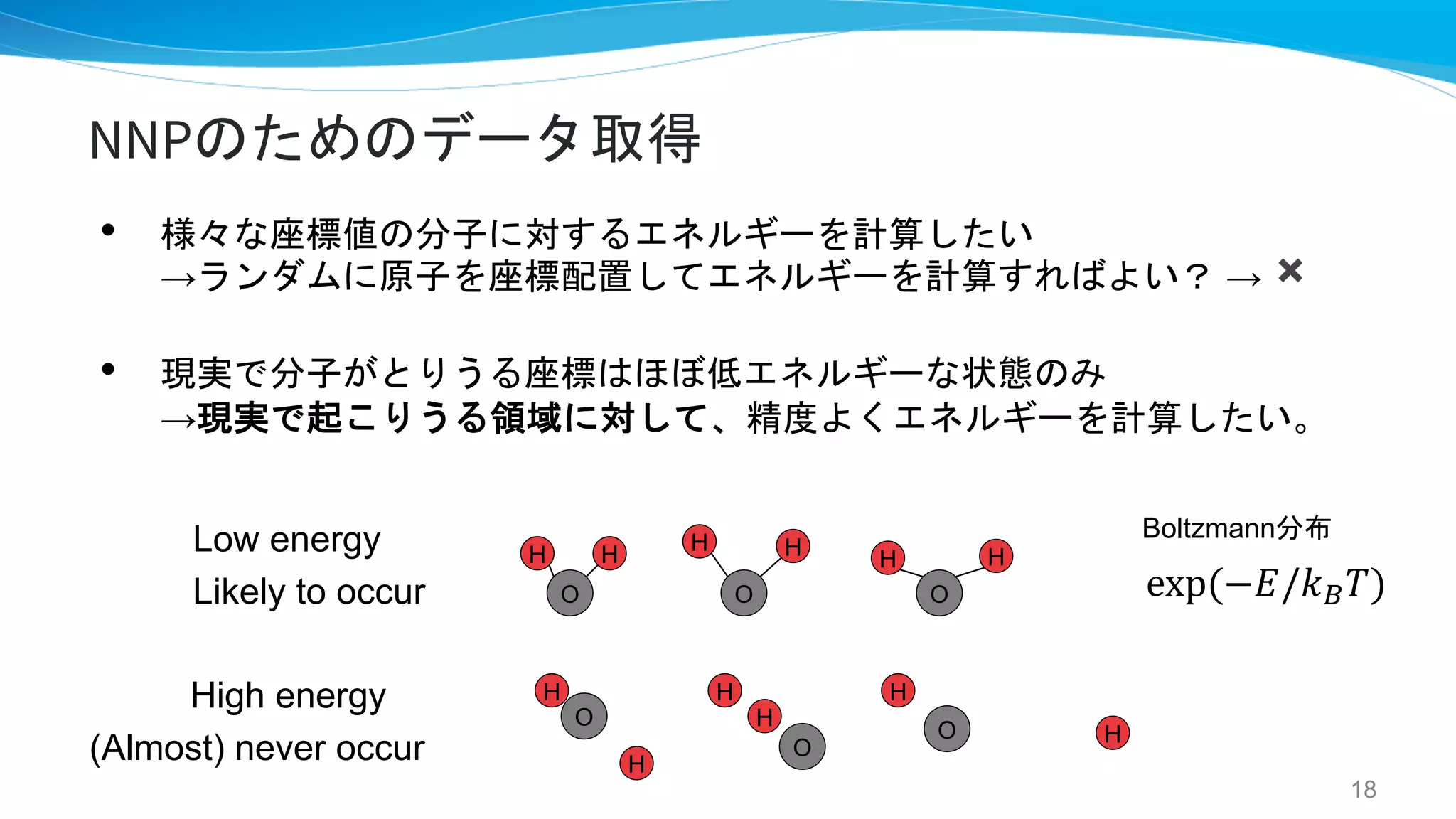 O
NNPのためのデータ取得
• 様々な座標値の分子に対するエネルギーを計算したい
→ランダムに原子を座標配置してエネルギーを計算すればよい？ → ✖
• 現実で分子がとりうる座標はほぼ低エネルギーな状態のみ
→現実で起こりうる領域に対して、精度よくエネルギーを計算したい。
H H
Low energy
Likely to occur
High energy
(Almost) never occur
O
H H
O
H H
O
H
H
O
H
H
O
H
H
18
exp(−𝐸/𝑘&𝑇)
Boltzmann分布
 