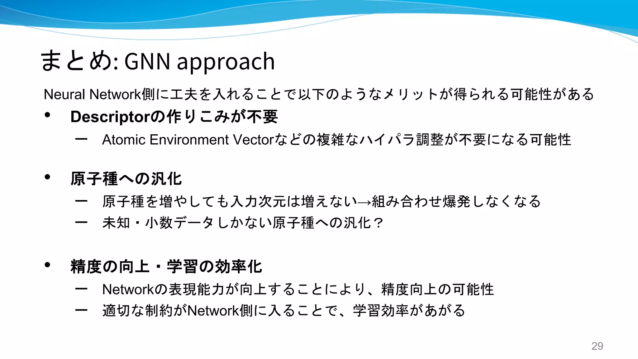 まとめ: GNN approach
Neural Network側に工夫を入れることで以下のようなメリットが得られる可能性がある
• Descriptorの作りこみが不要
– Atomic Environment Vectorなどの複雑なハイパラ調整が不要になる可能性
• 原子種への汎化
– 原子種を増やしても入力次元は増えない→組み合わせ爆発しなくなる
– 未知・小数データしかない原子種への汎化？
• 精度の向上・学習の効率化
– Networkの表現能力が向上することにより、精度向上の可能性
– 適切な制約がNetwork側に入ることで、学習効率があがる
29
 